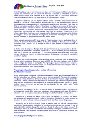 Apostilas Objetiva - www.digshop.com.br - Página: 18 de 323 
A identificação da voz de um criminoso com base em informações cientificamente válidas e 
capazes de condená-lo em um julgamento também é utilizada. O algoritmo de voz ou 
código computacional que identifica a voz de alguém para o computador reconhece 
características vocais únicas e já levou dezenas de pessoas para a cadeia. 
O programa usado no DF por órgãos federais como o Senado, Procuradoria-Geral da 
República, Tribunal de Contas da União, Ministério Público e GDF, foi desenvolvido por uma 
empresa inglesa em associação com a famosa polícia de Londres, a Scotland Yard. Dona de 
94% do mercado mundial de softwares de análise investigativa, a empresa i2 desenvolveu 
instrumentos para a solução de crimes e fraudes em instituições públicas e privadas, além de 
forças militares. O programa responsável pelos organogramas que definem quem são e 
como agem os membros das organizações criminosas é o Analyst's Notebook 6. É um 
software de análise visual que reúne, cruza e analisa dados por meio de diagramas de teias 
de relações. Usado em análises investigativas, transforma informações em esquemas 
gráficos baseados na relação entre criminosos e seus delitos. 
Vários casos investigados no DF e no resto do País já contaram com a ajuda da análise de 
vínculo. A Comissão Parlamentar Mista de Inquérito (CPMI) do Senado, que investiga o 
escândalos dos Correios, usa a análise de vínculo para detalhar suposto esquema de 
corrupção. 
O diretor-geral da empresa Tempo Real, Glauco Guimarães, que representa no Brasil a 
empresa que desenvolveu o software, disse que na CPI dos Correios já foram analisados 
mais de 77 milhões de informações. O programa viabiliza uma capacidade que o ser 
humano não tem de traçar o vínculo entre dezenas de pessoas e milhares de transações 
bancárias, explica. 
O software tem o aplicativo iBase 4, que permite acumular, analisar e exibir as informações 
de uma base investigativa. Caiu como luva na CPMI dos Correios, criada em maio de 2005 
para investigar denúncias de corrupção. As engrenagens que movimentavam o esquema 
foram condensadas num banco de dados. E a análise de vínculos traçou relações entre os 
registros armazenados pelos investigadores. 
Programa permite exibir, acumular e analisar informações 
Bandidos aterrorizados 
Armas sofisticadas e o poder de fogo da polícia deixaram de ser a principal preocupação de 
grandes quadrilhas que faturam milhões com o crime organizado. As novas tecnologias a 
serviço da polícia já fazem a diferença da hora de identificar e mapear a ação de bandos 
criminosos. Usando o exemplo da descoberta de um detento que, de dentro da penitenciária, 
fazia ligações se passando por autoridades e extorquia cidadãos desta maneira, a polícia 
explicou como funcionam as perícias de identificação de voz feitas pela Polícia 
Técnico-Científica. 
No programa de algoritmo de voz, os peritos fazem as análises partindo de gravações 
fornecidas pela polícia. Elas podem ser obtidas por interceptações telefônicas. O trabalho é 
feito com o uso do banco de dados de voz do programa da Polícia Civil e um aplicativo. 
O software faz a análise das vogais pronunciadas na gravação e, também, das vogais 
pronunciadas pelo suspeito presente no banco de dados. O trabalho do perito, somado ao 
resultado do exame feito por meio do computador pode identificar o autor da gravação. 
O estudo da voz e sua codificação digital é apenas mais um tipo de registro digital 
normalizado de expressões fisiológicas ou comportamentais da natureza humana. A voz, tal 
qual impressões digitais, topografia craniana e fundo do olho, entre outras marcas da 
identificação individual, pode ser codificada em algoritmos, instruções computacionais únicas 
para representar características, também únicas, associadas à identificação individual dos 
seres humanos. 
Tecnologia policial na Operação Galileu 
 