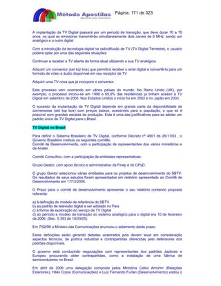 Apostilas Objetiva - www.digshop.com.br - Página: 171 de 323 
A implantação da TV Digital passará por um período de transição, que deve durar 10 a 15 
anos, no qual as emissoras transmitirão simultaneamente dois canais de 6 MHz, sendo um 
analógico e o outro digital. 
Com a introdução da tecnologia digital na radiodifusão de TV (TV Digital Terrestre), o usuário 
poderá optar por uma das seguintes situações: 
Continuar a receber a TV aberta da forma atual utilizando a sua TV analógica. 
Adquirir um conversor (set top box) que permitirá receber o sinal digital e convertê-lo para um 
formato de vídeo e áudio disponível em seu receptor de TV 
Adquirir uma TV nova que já incorpore o conversor. 
Este processo vem ocorrendo em vários países do mundo. No Reino Unido (UK), por 
exemplo, o processo iniciou-se em 1998 e 65,9% das residências já tinham acesso à TV 
Digital em setembro de 2005. Nos Estados Unidos o início foi em 2002 e no Japão em 2003. 
O sucesso da implantação da TV Digital depende em grande parte da disponibilidade de 
conversores (set top box) com preços baixos, acessíveis para a população, o que só é 
possível com grandes escalas de produção. Esta é uma das justificativas para se adotar um 
padrão único de TV Digital para o Brasil. 
TV Digital no Brasil 
Para definir o Sistema Brasileiro de TV Digital, conforme Decreto nº 4901 de 26/11/03 , o 
Governo Brasileiro instituiu os seguintes comitês: 
Comitê de Desenvolvimento, com a participação de representantes dos vários ministérios e 
da Anatel. 
Comitê Consultivo, com a participação de entidades representativas. 
Grupo Gestor, com apoio técnico e administrativo da Finep e do CPqD. 
O grupo Gestor selecionou várias entidades para os projetos de desenvolvimento do SBTV. 
Os resultados de seus estudos foram apresentados em relatório apresentado ao Comitê de 
Desenvolvimento em 17/12/2005. 
O Prazo para o comitê de desenvolvimento apresentar o seu relatório contendo proposta 
referente: 
a) à definição do modelo de referência do SBTV 
b) ao padrão de televisão digital a ser adotado no País 
c) à forma de exploração do serviço de TV Digital 
d) ao período e modelo de transição do sistema analógico para o digital era 10 de fevereiro 
de 2006. (Dec. 5.393 de 10/03/05). 
Em 7/02/06 o Ministro das Comunicações anunciou o adiamento deste prazo. 
Estas definições estão gerando debates acalorados pois devem levar em consideração 
aspectos técnicos, de política industrial e contrapartidas oferecidas pelo defensores dos 
padrões disponíveis. 
O governo está conduzindo negociações com representantes dos padrões Japônes e 
Europeu procurando obter contrapartidas, como a instalação de uma fábrica de 
semicondutores no Brasil. 
Em abril de 2006 uma delegação composta pelos Ministros Celso Amorim (Relações 
Exteriores), Hélio Costa (Comunicações) e Luiz Fernando Furlan (Desenvolvimento) visitou o 
 