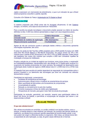 Apostilas Objetiva - www.digshop.com.br - Página: 172 de 323 
Japão e assinaram um memorando de entendimento, o que é um indicador de que o Brasil 
estaria propoenso a escolher o padrão Japonês. 
Consulte o Em Debate do Teleco: Implantação da TV Digital no Brasil 
Relatório do CPqD 
O relatório preparado pelo CPqD ainda não foi divulgado oficialmente. O site Teletime 
divulgou, no entanto, uma cópia do documento em 16/02/2005. 
Para a escolha da solução tecnológica o documento propõe associar os critério de escolha 
definidos no Dec. 5.393 nos critérios apresentados a seguir com seus respectivos pesos. 
Decreto Critério Associado Pesos 
Inclusão social Baixo custo 9 
Flexibidade de modelos de exploração Alto desempenho 6 
Desenvolvimento sustentável Confiabilidade 4 
Apesar de não ser conclusivo quanto à aplicação destes critérios o documento apresenta 
informações importantes, tais como: 
O preço de venda do Set Top Box (URD) projetado para o DVB (padrão Europeu) em 2006 
está entre R$ 233,00 (Básico) e R$ 662,00 (Avançado). Os preços seriam de 10% a 8% 
maiores para o padrão ATSC (Americano) e de 18% a 15% no ISDB (Japonês). Estes preços 
são baseados nos custos dos módulos que compõe a URD sem considerar royalties de 
modulação e licenças de middleware. 
Propõe a adoção de um modelo de negócio que incorpore, entre outros pontos, a exploração 
da mobilidade/portabilidade, interatividade local, alta adoção da TV Digital pelos usuários e o 
surgimento de receitas provenientes de novos serviços, Na avaliação de desempenho para 
implantação deste modelo de negócio o ISDB obteve nota 3,7, o DVB nota 3,5 e o ATSC nota 
2,9. 
A avaliação final para escolha do padrão dependerá da negociação de contrapartidas entre o 
governo brasileiro e os detentores das tecnologias que deve ser centrada nos atributos 
apresentados a seguir. 
Flexibidade de negociação, contemplando: 
· Facilidade de transferência de tecnologia 
·     Autonomia para o Brasil incluir e modificar as características de serviços 
·     Maior quantidade de fabricantes e de fornecedores de componentes 
·     Universalidade do padrão 
·     Redução ou reinvestimento no país dos royalties. 
·     Fomento à pesquisa e linhas de crédito para digitalização 
·     Perspectivas de mercado, para gerar maior fator de escala de produção. 
· 
Participação na evolução, garantindo, por exemplo, assento para participação efetiva do 
Brasil nos fóruns do padrão, e permitindo a incorporação de soluções que vierem a ser 
desenvolvidas no Brasil. 
CÉLULAS TRONCO 
O que são células-tronco? 
São células encontradas em embriões, no cordão umbilical e em tecidos adultos, como o 
sangue, a medula óssea e o trato intestinal, por exemplo. Ao contrário das demais células do 
organismo, as células-tronco possuem grande capacidade de transformação celular, e por 
isso podem dar origem a diferentes tecidos no organismo. Além disso, as células-tronco têm 
a capacidade de auto-replicação, ou seja, de gerar cópias idênticas de si mesmas. 
 