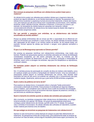 Apostilas Objetiva - www.digshop.com.br - Página: 173 de 323 
Que avanços as pesquisas científicas com células-tronco podem trazer para a 
medicina? 
As células-tronco podem ser utilizadas para substituir células que o organismo deixa de 
produzir por alguma deficiência, ou em tecidos lesionados ou doentes. As pesquisas com 
células-tronco sustentam a esperança humana de encontrar tratamento, e talvez até mesmo 
cura, para doenças que até pouco tempo eram consideradas incontornáveis, como diabetes, 
esclerose, infarto, distrofia muscular, Alzheimer e Parkinson. O princípio é o mesmo, por 
exemplo, do transplante de medula óssea em pacientes com leucemia, método 
comprovadamente eficiente. As células-tronco da medula óssea do doador dão origem a 
novas células sangüíneas sadias. 
Por que permitir a pesquisa com embriões, se as células-tronco são também 
encontradas em tecidos adultos? 
Porque as células embrionárias são as únicas que têm a capacidade de se diferenciar em 
todos os 216 tecidos que constituem o corpo humano. As células retiradas de tecidos adultos 
têm capacidade de dar origem a um número restrito de tecidos. As da medula óssea, por 
exemplo, formam apenas as células que formam o sangue, como glóbulos vermelhos e 
linfócitos. 
O que a Lei da Biossegurança aprovada na Câmara permite? 
Ela autoriza as pesquisas científicas com células-tronco embrionárias, mas impõe uma 
barreira. Poderão ser pesquisados apenas os embriões estocados em clínicas de fertilização 
considerados excedentes, por não serem colocados em útero, ou inviáveis, por não 
apresentarem condições de desenvolver um feto. O comércio, produção e manipulação de 
embriões, assim como a clonagem de embriões, seja para fins terapêuticos ou reprodutivos, 
continuam vetados. 
Os cientistas podem adquirir os embriões diretamente nas clínicas de fertilização 
assistida? 
Sim. O cientista precisa da autorização do conselho de ética do instituto onde trabalha, como 
em qualquer projeto que envolva a manipulação de material humano. Uma vez autorizado, o 
pesquisador poderá adquirir os embriões diretamente nas clínicas. Eles deverão estar 
estocados há mais de três anos e só poderão ser utilizados com o consentimento dos pais, 
mediante doação. Atualmente, estima-se que o país tenha 30.000 embriões congelados. 
Qual o motivo da polêmica em torno da lei? 
Para explorar as células-tronco, é necessário retirar o chamado botão embrionário, 
provocando a destruição do embrião. Esse processo é condenado por algumas religiões - 
como a Católica - que consideram que a vida tem início a partir do momento da concepção. 
Há perspectivas de que no futuro se encontrem técnicas capazes de preservar o embrião, o 
que eliminaria as resistências religiosas. 
Qual é o tamanho do embrião quando as células são extraídas para pesquisas? 
Até o momento, os cientistas conseguiram obter células-tronco de blastocistos, um estágio 
inicial do embrião com apenas 100 células. Um grupo de pesquisadores americanos 
conseguiu extrair células-tronco de mórulas, que têm entre 12 e 17 células. Em qualquer 
caso o embrião é microscópico. As células retiradas são cultivadas em laboratório, e podem 
render material para diversos anos de trabalho. 
Em que estágio se encontram as pesquisas de tratamentos com células-tronco? 
Apenas no caso de leucemia e certas doenças do sangue se pode falar efetivamente em 
tratamento. As perspectivas ainda são a longo prazo, pois praticamente todas as terapias se 
encontram em fase de testes, embora alguns resultados preliminares sejam promissores. Os 
 