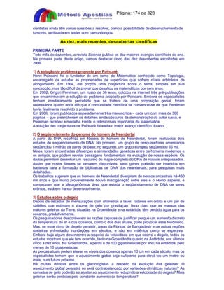 Apostilas Objetiva - www.digshop.com.br - Página: 174 de 323 
cientistas ainda têm várias questões a resolver, como a possibilidade de desenvolvimento de 
tumores, verificada em testes com camundongos. 
As dez, mais recentes, descobertas científicas 
PRIMEIRA PARTE 
Todo mês de dezembro, a revista Science publica os dez maiores avanços científicos do ano. 
Na primeira parte deste artigo, vamos destacar cinco das dez descobertas escolhidas em 
2006. 
1) A solução do problema proposto por Poincaré. 
Henri Poincaré foi o fundador de um ramo da Matemática conhecido como Topologia, 
encarregado de estudar as propriedades de superfícies que sofrem níveis arbitrários de 
alongamento. Em 1904, ele propôs uma conjectura sobre o tema, simples em sua 
concepção, mas tão difícil de provar que desafiou os matemáticos por cem anos. 
Em 2002, Grigori Perelman, um russo de 36 anos, colocou na internet três pré-publicações 
que encaminhavam a solução do problema proposto por Poincaré. Embora os especialistas 
tenham imediatamente percebido que se tratava de uma proposição genial, foram 
necessários quatro anos até que a comunidade científica se convencesse de que Perelman 
havia finalmente resolvido o problema. 
Em 2006, foram publicados separadamente três manuscritos – cada um com mais de 300 
páginas – que preencheram os detalhes ainda obscuros da demonstração do autor russo, e 
Perelman recebeu a medalha Fields, o prêmio mais importante da Matemática. 
A solução das conjecturas de Poincaré foi eleita o maior avanço científico do ano. 
2) O seqüenciamento do genoma do homem de Neandertal 
A partir do DNA recolhido em fósseis do homem de Neandertal, foram realizados dois 
estudos de seqüenciamento de DNA. No primeiro, um grupo de pesquisadores americanos 
seqüenciou 1 milhão de pares de base; no segundo, um grupo europeu seqüenciou 65 mil. 
Neles, foram encontradas diferenças e similaridades genéticas entre os homens modernos e 
os antigos, que podem revelar passagens fundamentais na evolução de nossa espécie. Os 
dados permitem desenhar um rascunho do mapa completo do DNA de nossos antepassados. 
Assim que novos fósseis se tornarem disponíveis, seus genes poderão ser inseridos em 
bactérias para a formação de bibliotecas de DNA dos neandertais, para pesquisas mais 
detalhadas. 
Os trabalhos sugerem que os homens de Neandertal divergiram de nossos ancestrais há 450 
mil anos e que muito provavelmente houve miscigenação entre eles e o Homo sapiens, e 
comprovam que a Metagenômica, área que estuda o seqüenciamento de DNA de seres 
extintos, está em franco desenvolvimento. 
3) Estudos sobre o degelo 
Depois de décadas de mensurações com altímetros a laser, radares em órbita e um par de 
satélites que estimam o volume de gelo por gravitação, ficou claro que as massas das 
maiores geleiras da Terra, situadas na Groenlândia e na Antártida, têm perdido água para os 
oceanos, gradativamente. 
Os pesquisadores desconhecem as razões capazes de justificar porque um aumento discreto 
da temperatura do ar e dos oceanos, como o dos dias atuais, pode provocar esse fenômeno. 
Mas, se esse ritmo de degelo persistir, áreas da Flórida, de Bangladesh e de outras regiões 
costeiras enfrentarão inundações em séculos, e não em milênios como se esperava. 
Embora haja algum desencontro a respeito da velocidade em que ocorre o degelo, todos os 
estudos mostram que ele tem ocorrido, tanto na Groenlândia quanto na Antártida, nos últimos 
cinco a dez anos. Na Groenlândia, a perda é de 100 gigatoneladas por ano; na Antártida, pelo 
menos de 10 gigatoneladas. 
As perdas atuais podem elevar os níveis dos oceanos apenas 10 cm em cada século, mas os 
especialistas temem que o aquecimento global seja suficiente para elevá-los um metro ou 
mais, num futuro próximo. 
Há muitas dúvidas entre os glaciologistas a respeito da evolução das geleiras. O 
aquecimento global persistirá ou será contrabalançado por variações climáticas naturais? As 
camadas de gelo poderão se ajustar ao aquecimento reduzindo a velocidade do degelo? Mais 
geleiras serão perdidas pelo constante aumento da temperatura? 
 