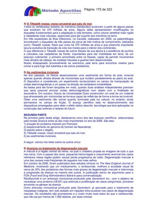 Apostilas Objetiva - www.digshop.com.br - Página: 175 de 323 
4) O Tiktaalik roseae, nosso ancestral que saiu do mar. 
Todos os vertebrados dotados de membros (tetrápodes) evoluíram a partir de alguns peixes 
que existiram há 370 milhões de anos. Alguns deles apresentavam modificações no 
esqueleto fundamentais para a adaptação à vida terrestre, como coluna vertebral mais rígida 
e nadadeiras mais robustas, essenciais para dar suporte aos membros na terra. 
Em três expedições às ilhas Ellesmere, no Canadá, realizadas em 2004, os paleontólogos 
encontraram o esqueleto de três peixes de cerca de três metros de comprimento, batizados 
como Tiktaalik roseae, fóssil que viveu há 375 milhões de anos e que preenche importante 
lacuna evolutiva da transição da vida nos mares para o interior dos continentes. 
O que diferencia o Tiktaalik roseae de outros fósseis de sua época é a existência de punhos 
e cotovelos nas nadadeiras da frente, importantes para dar mobilidade em terra; de um 
pescoço rudimentar, o primeiro encontrado entre os fósseis, capaz de permitir movimentos 
mais amplos da cabeça; de costelas robustas e guelras bem desenvolvidas. 
Nosso antepassado provavelmente se aventurou pela terra para encontrar insetos para 
comer e para fugir dos tubarões e de outros predadores. 
5) As vestimentas invisíveis 
No ano passado, os físicos desenvolveram uma vestimenta em forma de anel, invisível 
apenas quando olhada através de microondas que incidem paralelamente ao plano do anel. 
O dispositivo é considerado um experimento revolucionário no campo da manipulação de 
ondas eletromagnéticas e um passo na direção da verdadeira invisibilidade. 
As bases para ele foram lançadas em maio, quando duas análises independentes previram 
que seria possível ancorar ondas eletromagnéticas num objeto com a finalidade de 
escondê-lo. Em outubro, físicos da Universidade Duke construíram um anel de um material 
que atravessado por microondas se tornava capaz de refleti-las de forma a tornar-se invisível. 
Obter uma vestimenta não visível quando iluminada pela luz natural, no entanto, ainda 
permanece no campo da ficção. O avanço científico está no desenvolvimento dos 
dispositivos empregados para obter o efeito óptico descrito, tecnologia que terá aplicações na 
construção das antenas e radares do futuro. 
SEGUNDA PARTE 
Na primeira parte deste artigo, destacamos cinco dos dez avanços científicos selecionados 
pela revista Science entre os dez mais importantes no ano de 2006. São eles: 
1) solução do problema imposto por Poincaré; 
2) seqüenciamento do genoma do homem de Neandertal; 
3) estudo sobre o degelo; 
4) Tiktaalik roseae, nosso ancestral que saiu do mar; 
5) as vestimentas invisíveis. 
A seguir, vamos nos deter sobre os outros cinco: 
6) Avanços no tratamento da degeneração macular 
A mácula é a região central da retina, na qual o cristalino projeta as imagens de tudo o que 
nos cerca. Com o passar dos anos, pequenas hemorragias e crescimento anormal dos vasos 
retinianos nessa região podem causar perda progressiva da visão. Degeneração macular é 
uma das causas mais freqüentes de cegueira nos mais velhos. 
Em outubro de 2006, foram publicados dois estudos clínicos no The New England Journal of 
Medicine, mostrando que um medicamento, o ranibizumab, melhora a acuidade visual de 
cerca de 30% dos portadores das formas mais graves de degeneração macular e interrompe 
a progressão da doença na maioria dos outros. A publicação serviu de argumento para o 
FDA (Food and Drug Admnistration) liberá-lo para comercialização. 
Ranibizumab é um anticorpo monoclonal produzido pela Genentech Inc., com o objetivo de 
neutralizar uma proteína (VEGF) que estimula a proliferação de vasos sangüíneos, processo 
envolvido na gênese da doença. 
Outro anticorpo monoclonal produzido pela Genentech, já aprovado para o tratamento de 
neoplasias malignas, tem sido testado em injeções intra-oculares nos casos de degeneração 
macular. Os resultados são promissores e o custo muito mais baixo do que o ranibizumab, 
que não sai por menos de 1.950 dólares, por dose mensal. 
 