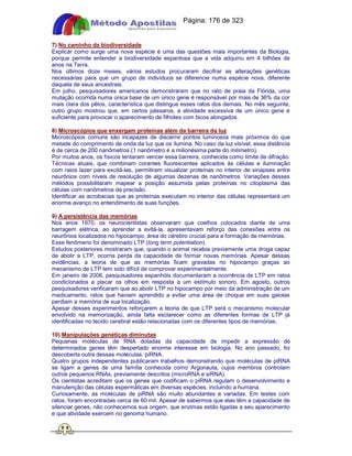 Apostilas Objetiva - www.digshop.com.br - Página: 176 de 323 
7) No caminho da biodiversidade 
Explicar como surge uma nova espécie é uma das questões mais importantes da Biologia, 
porque permite entender a biodiversidade espantosa que a vida adquiriu em 4 bilhões de 
anos na Terra. 
Nos últimos doze meses, vários estudos procuraram decifrar as alterações genéticas 
necessárias para que um grupo de indivíduos se diferencie numa espécie nova, diferente 
daquela de seus ancestrais. 
Em julho, pesquisadores americanos demonstraram que no rato de praia da Flórida, uma 
mutação ocorrida numa única base de um único gene é responsável por mais de 36% da cor 
mais clara dos pêlos, característica que distingue esses ratos dos demais. No mês seguinte, 
outro grupo mostrou que, em certos pássaros, a atividade excessiva de um único gene é 
suficiente para provocar o aparecimento de filhotes com bicos alongados. 
8) Microscópios que enxergam proteínas além da barreira da luz 
Microscópios comuns são incapazes de discernir pontos luminosos mais próximos do que 
metade do comprimento de onda da luz que os ilumina. No caso da luz visível, essa distância 
é de cerca de 200 nanômetros (1 nanômetro é a milionésima parte do milímetro). 
Por muitos anos, os físicos tentaram vencer essa barreira, conhecida como limite de difração. 
Técnicas atuais, que combinam corantes fluorescentes aplicados às células e iluminação 
com raios lazer para excitá-las, permitiram visualizar proteínas no interior de sinapses entre 
neurônios com níveis de resolução de algumas dezenas de nanômetros. Variações desses 
métodos possibilitaram mapear a posição assumida pelas proteínas no citoplasma das 
células com nanômetros de precisão. 
Identificar as acrobacias que as proteínas executam no interior das células representará um 
enorme avanço no entendimento de suas funções. 
9) A persistência das memórias 
Nos anos 1970, os neurocientistas observaram que coelhos colocados diante de uma 
barragem elétrica, ao aprender a evitá-la, apresentavam reforço das conexões entre os 
neurônios localizados no hipocampo, área do cérebro crucial para a formação de memórias. 
Esse fenômeno foi denominado LTP (long term potentiation). 
Estudos posteriores mostraram que, quando o animal recebia previamente uma droga capaz 
de abolir a LTP, ocorria perda da capacidade de formar novas memórias. Apesar dessas 
evidências, a teoria de que as memórias ficam gravadas no hipocampo graças ao 
mecanismo de LTP tem sido difícil de comprovar experimentalmente. 
Em janeiro de 2006, pesquisadores espanhóis documentaram a ocorrência de LTP em ratos 
condicionados a piscar os olhos em resposta a um estímulo sonoro. Em agosto, outros 
pesquisadores verificaram que ao abolir LTP no hipocampo por meio da administração de um 
medicamento, ratos que haviam aprendido a evitar uma área de choque em suas gaiolas 
perdiam a memória de sua localização. 
Apesar desses experimentos reforçarem a teoria de que LTP será o mecanismo molecular 
envolvido na memorização, ainda falta esclarecer como as diferentes formas de LTP já 
identificadas no tecido cerebral estão relacionadas com os diferentes tipos de memórias. 
10) Manipulações genéticas diminutas 
Pequenas moléculas de RNA dotadas da capacidade de impedir a expressão de 
determinados genes têm despertado enorme interesse em biologia. No ano passado, foi 
descoberta outra dessas moléculas: piRNA. 
Quatro grupos independentes publicaram trabalhos demonstrando que moléculas de piRNA 
se ligam a genes de uma família conhecida como Argonauta, cujos membros controlam 
outros pequenos RNAs, previamente descritos (microRNA e siRNA). 
Os cientistas acreditam que os genes que codificam o piRNA regulam o desenvolvimento e 
manutenção das células espermáticas em diversas espécies, incluindo a humana. 
Curiosamente, as moléculas de piRNA são muito abundantes e variadas. Em testes com 
ratos, foram encontradas cerca de 60 mil. Apesar de sabermos que elas têm a capacidade de 
silenciar genes, não conhecemos sua origem, que enzimas estão ligadas a seu aparecimento 
e que atividade exercem no genoma humano. 
 