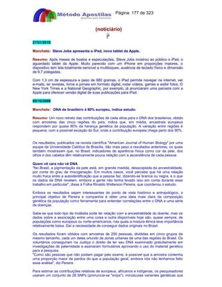 Apostilas Objetiva - www.digshop.com.br - Página: 177 de 323 
(notíciário) 
 
27/01/2010 
Manchete: Steve Jobs apresenta o iPad, novo tablet da Apple. 
Resumo: Após meses de boatos e especulações, Steve Jobs mostrou ao público o iPad, o 
aguardado tablet da Apple. Muito parecido com um iPhone em proporções maiores, o 
dispositivo tem tela totalmente sensível a multitoques, ausência de teclado físico e dimensão 
de 9,7 polegadas. 
Com 1,3 cm de espessura e peso de 680 gramas, o iPad permite navegar na internet, ver 
e-mails, ler revistas, livros e jornais em formato digital, rodar vídeos, games e exibir fotos. O 
New York Times e a National Geographic, por exemplo, já anunciaram uma parceira com a 
Apple para oferecer versão digital de suas publicações para iPad. 
05/10/2009 
Manchete: DNA de brasileiro é 80% europeu, indica estudo. 
Resumo: Um novo retrato das contribuições de cada etnia para o DNA dos brasileiros, obtido 
com amostras das cinco regiões do país, indica que, em média, ancestrais europeus 
respondem por quase 80% da herança genética da população. A variação entre regiões é 
pequena, com a possível exceção do Sul, onde a contribuição europeia chega perto dos 90%. 
Os resultados, publicados na revista científica American Journal of Human Biology por uma 
equipe da Universidade Católica de Brasília, dão mais peso a resultados anteriores, os quais 
também mostravam que, no Brasil, indicadores de aparência física como cor da pele, dos 
olhos e dos cabelos têm relativamente pouca relação com a ascendência de cada pessoa. 
Quem vê cara não vê DNA 
No Brasil, a pigmentação da pele está, em grande medida, desacoplada da ancestralidade, 
por conta do grau de miscigenação. Em muitos casos, você percebe que há uma relação 
muito fraca entre a autoidentificação que a pessoa faz, dizendo-se branca ou negra, e o que 
os dados de DNA revelam, embora a gente não tenha levado isso em conta durante esse 
trabalho em particular, disse à Folha Rinaldo Wellerson Pereira, que coordenou o estudo. 
Embora os resultados sejam interessantes do ponto de vista histórico e antropológico, o 
principal objetivo de Pereira e companhia é obter uma ideia mais clara da composição 
genética da população como ferramenta para entender correlações entre o DNA e uma série 
de doenças. 
Sabe-se que todo tipo de moléstia pode ter relação com a ancestralidade do doente, mas os 
dados sobre a associação entre uma coisa e outra disponíveis hoje são, quase sempre, de 
populações como europeus ou norte-americanos, nas quais a mistura étnica teve importância 
relativamente baixa. Daí a necessidade de conseguir dados originais no Brasil. 
Os resultados foram obtidos com amostras de 200 pessoas, divididas em cinco grupos de 
mesmo tamanho, cada um deles oriundo de zonas urbanas de uma das regiões do Brasil. Os 
voluntários conseguiram na Justiça o direito de ter seu DNA examinado gratuitamente em 
investigações de paternidade e assinaram formulários aprovando o uso do material genético 
para a pesquisa. 
Como são pessoas que não podiam pagar pelo exame, é possível que a amostra contenha 
uma proporção maior de pardos do que a população geral, embora nós não tenhamos feito 
essa análise, diz Pereira. 
Para estimar as contribuições relativas de europeus, africanos e indígenas, os pesquisadores 
usaram um conjunto de 28 SNPs (pronuncia-se snips), minúsculas variantes genéticas que 
 