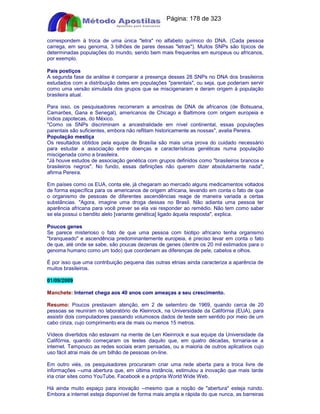 Apostilas Objetiva - www.digshop.com.br - Página: 178 de 323 
correspondem à troca de uma única letra no alfabeto químico do DNA. (Cada pessoa 
carrega, em seu genoma, 3 bilhões de pares dessas letras). Muitos SNPs são típicos de 
determinadas populações do mundo, sendo bem mais frequentes em europeus ou africanos, 
por exemplo. 
Pais postiços 
A segunda fase da análise é comparar a presença desses 28 SNPs no DNA dos brasileiros 
estudados com a distribuição deles em populações parentais, ou seja, que poderiam servir 
como uma versão simulada dos grupos que se miscigenaram e deram origem à população 
brasileira atual. 
Para isso, os pesquisadores recorreram a amostras de DNA de africanos (de Botsuana, 
Camarões, Gana e Senegal), americanos de Chicago e Baltimore com origem europeia e 
índios zapotecas, do México. 
Como os SNPs discriminam a ancestralidade em nível continental, essas populações 
parentais são suficientes, embora não reflitam historicamente as nossas, avalia Pereira. 
População mestiça 
Os resultados obtidos pela equipe de Brasília são mais uma prova do cuidado necessário 
para estudar a associação entre doenças e características genéticas numa população 
miscigenada como a brasileira. 
Já houve estudos de associação genética com grupos definidos como brasileiros brancos e 
brasileiros negros. No fundo, essas definições não querem dizer absolutamente nada, 
afirma Pereira. 
Em países como os EUA, conta ele, já chegaram ao mercado alguns medicamentos voltados 
de forma específica para os americanos de origem africana, levando em conta o fato de que 
o organismo de pessoas de diferentes ascendências reage de maneira variada a certas 
substâncias. Agora, imagine uma droga dessas no Brasil. Não adianta uma pessoa ter 
aparência africana para você prever se ela vai responder ao remédio. Não tem como saber 
se ela possui o bendito alelo [variante genética] ligado àquela resposta, explica. 
Poucos genes 
Se parece misterioso o fato de que uma pessoa com biotipo africano tenha organismo 
branqueado e ascendência predominantemente europeia, é preciso levar em conta o fato 
de que, até onde se sabe, são poucas dezenas de genes (dentre os 20 mil estimados para o 
genoma humano como um todo) que coordenam as diferenças de pele, cabelos e olhos. 
É por isso que uma contribuição pequena das outras etnias ainda caracteriza a aparência de 
muitos brasileiros. 
01/09/2009 
Manchete: Internet chega aos 40 anos com ameaças a seu crescimento. 
Resumo: Poucos prestavam atenção, em 2 de setembro de 1969, quando cerca de 20 
pessoas se reuniram no laboratório de Kleinrock, na Universidade da Califórnia (EUA), para 
assistir dois computadores passando volumosos dados de teste sem sentido por meio de um 
cabo cinza, cujo comprimento era de mais ou menos 15 metros. 
Vídeos divertidos não estavam na mente de Len Kleinrock e sua equipe da Universidade da 
Califórnia, quando começaram os testes daquilo que, em quatro décadas, tornaria-se a 
internet. Tampouco as redes sociais eram pensadas, ou a maioria de outros aplicativos cujo 
uso fácil atrai mais de um bilhão de pessoas on-line. 
Em outro viés, os pesquisadores procuraram criar uma rede aberta para a troca livre de 
informações --uma abertura que, em última instância, estimulou a inovação que mais tarde 
iria criar sites como YouTube, Facebook e a própria World Wide Web. 
Há ainda muito espaço para inovação --mesmo que a noção de abertura esteja ruindo. 
Embora a internet esteja disponível de forma mais ampla e rápida do que nunca, as barreiras 
 