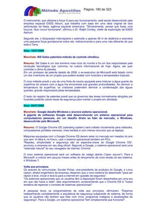 Apostilas Objetiva - www.digshop.com.br - Página: 180 de 323 
O instrumento, que utilizaria a força G para seu funcionamento, está sendo desenvolvido pela 
empresa espacial EADS Atrium, que trabalha com base em uma ideia original de dois 
astronautas da Nasa, agência espacial americana. Sinceramente, pensei que fosse uma 
loucura. Que nunca funcionaria, afirmou o Dr. Ralph Cordey, chefe de exploração da EADS 
Astrium. 
Segundo ele, o bloqueador interceptaria o asteroide a apenas 48 m de distância e exerceria 
uma pequena força gravitacional sobre ele, redirecionando-o para uma rota diferente da que 
está a Terra. 
Data: 10/07/2009 
Manchete: Bill Gates patenteia método de controle climático. 
Resumo: Bill Gates é um dos homens mais ricos do mundo e foi um dos responsáveis pela 
revolução tecnológica que culminou na cultura informacional de hoje. Agora, ele quer 
controlar o clima do planeta. 
Em um processo de patente datado de 2008, o ex-executivo da Microsoft está listado como 
um dos inventores de um projeto que poderá acabar com furacões e tempestades tropicais. 
O novo método prevê o uso de uma frota de navios equipada para misturar a água quente da 
superfície do oceano com a água fria encontrada sob grandes profundidades. Ao diminuir a 
temperatura da superfície, os criadores pretendem eliminar a condensação das águas 
quentes, grande responsável pelas tempestades. 
O texto do registro de patentes prevê que os governos das áreas normalmente atingidas por 
furacões poderão cobrar taxas de segurança para manter o projeto em atividade. 
Data: 08/07/2009 
Manchete: Google desafia Windows e anuncia sistema operacional. 
A gigante de softwares Google está desenvolvendo um sistema operacional para 
computadores pessoais, em um desafio direto ao líder de mercado, o Windows, 
desenvolvido pela Microsoft. 
Resumo: O Google Chrome OS (operating system) será voltado inicialmente para netbooks, 
computadores portáteis menores, mais baratos e com menos recursos que os laptops. 
Máquinas equipadas com o Google Chrome OS devem estar no mercado em meados do ano 
que vem. A idéia é, no futuro, usar o sistema operacional também em PCs. 
Rapidez, simplicidade e segurança são os aspectos-chave do Google Chrome OS, 
anunciou a empresa em seu blog oficial. Segundo a Google, o sistema operacional será uma 
extensão natural do seu navegador de internet, Chrome. 
O novo sistema operacional será um software de código aberto (open source). Para a 
Microsoft, a notícia vem poucos meses antes do lançamento da nova versão do seu sistema, 
o Windows 7. 
Volta aos princípios 
Os autores do comunicado, Sundar Pichai, vice-presidente de produtos do Google, e Linus 
Upson, diretor-engenheiro da empresa, disseram que o novo sistema foi desenhado para ser 
rápido e leve, iniciar e levá-lo para a internet em questão de segundos. 
Os sistemas operacionais que os usuários têm à disposição foram desenhados em uma era 
em que não havia a rede, eles argumentaram, acrescentando que o Chrome OS é nossa 
tentativa de repensar o conceito de sistemas operacionais. 
A pesquisa levou os programadores de volta aos princípios, afirmaram. Estamos 
redesenhando completamente a arquitetura de segurança subjacente do sistema, de forma 
que os usuários não tenham que lidar com vírus, programas malignos e atualizações de 
segurança. Para a Google, um sistema operacional tem simplesmente que funcionar. 
 