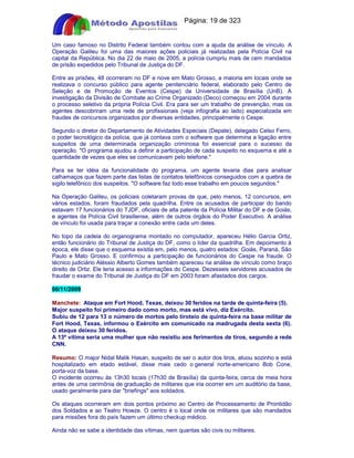 Apostilas Objetiva - www.digshop.com.br - Página: 19 de 323 
Um caso famoso no Distrito Federal também contou com a ajuda da análise de vínculo. A 
Operação Galileu foi uma das maiores ações policiais já realizadas pela Polícia Civil na 
capital da República. No dia 22 de maio de 2005, a polícia cumpriu mais de cem mandados 
de prisão expedidos pelo Tribunal de Justiça do DF. 
Entre as prisões, 48 ocorreram no DF e nove em Mato Grosso, a maioria em locais onde se 
realizava o concurso público para agente penitenciário federal, elaborado pelo Centro de 
Seleção e de Promoção de Eventos (Cespe) da Universidade de Brasília (UnB). A 
investigação da Divisão de Combate ao Crime Organizado (Deco) começou em 2004 durante 
o processo seletivo da própria Polícia Civil. Era para ser um trabalho de prevenção, mas os 
agentes descobriram uma rede de profissionais (veja infografia ao lado) especializada em 
fraudes de concursos organizados por diversas entidades, principalmente o Cespe. 
Segundo o diretor do Departamento de Atividades Especiais (Depate), delegado Celso Ferro, 
o poder tecnológico da polícia, que já contava com o software que determina a ligação entre 
suspeitos de uma determinada organização criminosa foi essencial para o sucesso da 
operação. O programa ajudou a definir a participação de cada suspeito no esquema e até a 
quantidade de vezes que eles se comunicavam pelo telefone. 
Para se ter idéia da funcionalidade do programa, um agente levaria dias para analisar 
calhamaços que fazem parte das listas de contatos telefônicos conseguidos com a quebra de 
sigilo telefônico dos suspeitos. O software faz todo esse trabalho em poucos segundos. 
Na Operação Galileu, os policiais coletaram provas de que, pelo menos, 12 concursos, em 
vários estados, foram fraudados pela quadrilha. Entre os acusados de participar do bando 
estavam 17 funcionários do TJDF, oficiais de alta patente da Polícia Militar do DF e de Goiás, 
e agentes da Polícia Civil brasiliense, além de outros órgãos do Poder Executivo. A análise 
de vínculo foi usada para traçar a conexão entre cada um deles. 
No topo da cadeia do organograma montado no computador, apareceu Hélio Garcia Ortiz, 
então funcionário do Tribunal de Justiça do DF, como o líder da quadrilha. Em depoimento à 
época, ele disse que o esquema existia em, pelo menos, quatro estados: Goiás, Paraná, São 
Paulo e Mato Grosso. E confirmou a participação de funcionários do Cespe na fraude. O 
técnico judiciário Aléssio Alberto Gomes também apareceu na análise de vínculo como braço 
direito de Ortiz. Ele teria acesso a informações do Cespe. Dezesseis servidores acusados de 
fraudar o exame do Tribunal de Justiça do DF em 2003 foram afastados dos cargos. 
06/11/2009 
Manchete: Ataque em Fort Hood, Texas, deixou 30 feridos na tarde de quinta-feira (5). 
Major suspeito foi primeiro dado como morto, mas está vivo, diz Exército. 
Subiu de 12 para 13 o número de mortos pelo tiroteio de quinta-feira na base militar de 
Fort Hood, Texas, informou o Exército em comunicado na madrugada desta sexta (6). 
O ataque deixou 30 feridos. 
A 13ª vítima seria uma mulher que não resistiu aos ferimentos de tiros, segundo a rede 
CNN. 
Resumo: O major Nidal Malik Hasan, suspeito de ser o autor dos tiros, atuou sozinho e está 
hospitalizado em etado estável, disse mais cedo o general norte-americano Bob Cone, 
porta-voz da base. 
O incidente ocorreu às 13h30 locais (17h30 de Brasília) da quinta-feira, cerca de meia hora 
antes de uma cerimônia de graduação de militares que iria ocorrer em um auditório da base, 
usado geralmente para dar briefings aos soldados. 
Os ataques ocorreram em dois pontos próximo ao Centro de Processamento de Prontidão 
dos Soldados e ao Teatro Howze. O centro é o local onde os militares que são mandados 
para missões fora do país fazem um último checkup médico. 
Ainda não se sabe a identidade das vítimas, nem quantas são civis ou militares. 
 