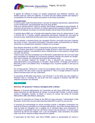 Apostilas Objetiva - www.digshop.com.br - Página: 181 de 323 
A gigante de software já possui um sistema operacional para telefones celulares, que 
também pode ser usado em netbooks. O Chrome OS será voltado também para laptops e 
computadores de mesa de usuários que passam muito tempo conectados. 
Competitividade 
O anúncio pode mudar dramaticamente o mercado de sistemas operacionais, especialmente 
o nicho da Microsoft, cuja participação nele é de cerca de 90%. 
Este é um grande anúncio, disse um analista, Rob Enderle, presidente do grupo Enderle. É 
a primeira vez que temos no mercado um sistema operacional competitivo de fato. Este tem o 
potencial de balançar as coisas e é a primeira tentativa real de fazer frente à Microsoft. 
O analista disse à BBC que a Google está chegando (neste nicho) de cabeça fresca, e que 
o Chrome OS é o primeiro sistema operacional pós-internet, baseado em uma série de 
serviços da web, desenhado de baixo para cima e repensado para um mundo conectado. 
No ano passado, a empresa lançou seu navegador Chrome, anunciado como para pessoas 
que vivem na web - procurando informações, checando emails, acompanhando as noticias, 
comprando ou simplesmente mantendo o contato com os amigos. 
Para Stephen Shankland, da CNET, o lançamento tem grandes implicações. 
Uma é mostrar quão séria é a proposta da Google de tornar a rede uma base não apenas 
para páginas estáticas, mas aplicativos ativos, especialmente os seus próprios, Google Docs 
e G-mail, ele afirmou. 
Outra é iniciar uma nova competição com a Microsoft e, potencialmente, dar uma nova razão 
para autoridades de regulação da concorrência prestarem atenção aos passos da Google. 
Para outros analistas, as motivações da Google são bastante claras. 
Um dos principais objetivos da Google é tirar a Microsoft (do mercado), destruir 
sistematicamente a sua participação no mercado, disse Enderle. A Google quer eliminar a 
Microsoft e esta é uma batalha única. A estratégia é boa. A grande questão é: será que vai 
funcionar? 
Em um blog popular, TechCrunch, o autor de uma postagem sobre o tema, MG Siegler, disse 
que é preciso ser claro sobre o que isto realmente é. Isto é a Google soltando a mãe de 
todas as bombas sobre sua rival, a Microsoft. 
A companhia de Bill Gates deve lançar o seu Windows 7 no fim deste ano para substituir o 
Windows Vista e o Windows XP, que já tem oito anos. Segundo a empresa, hoje 96% dos 
netbooks funcionam com Windows. 
Data: 01/07/2009 
Manchete: SP apresenta 1° ônibus a hidrogênio feito no Brasil . 
Resumo: A Empresa Metropolitana de Transportes de São Paulo (EMTU/SP) apresentou 
nesta quarta-feira em São Bernardo do Campo, no Grande ABC Paulista, o primeiro ônibus 
movido a hidrogênio montado no Brasil. O veículo irá circular nas linhas do Corredor 
Metropolitano ABC (São Mateus-Jabaquara). 
O veículo foi construído em Caxias do Sul (RS) por duas empresas: Tuttotransporti e pela 
Marcopolo. Outros três veículos serão adquiridos pela EMTU a partir do ano que vem. 
O processo de movimentação do veículo acontece quando o hidrogênio armazenado nos 
tanques do Ônibus é submetido a um processo eletroquímico, que produz energia elétrica por 
meio da fusão do hidrogênio com o oxigênio do ar, liberando água como subproduto. O 
combustível é considerado limpo por não liberar nenhum tipo de poluente. O veículo possui 
autonomia de 300 km de rodagem com o uso de hidrogênio. Caso necessário, ele poderá 
rodar mais 40 km utilizando energia reservada em baterias. 
O governador de São Paulo, José Serra (PSDB), esteve na apresentação do veículo e 
 