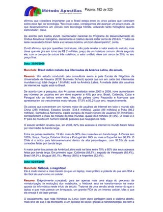 Apostilas Objetiva - www.digshop.com.br - Página: 182 de 323 
afirmou que considera importante que o Brasil esteja entre os cinco países que controlam 
sobre esse tipo de tecnologia. No nosso caso, conseguimos até avançar um pouco mais. Já 
que desenvolvemos um veículo com tecnologia híbrida, utilizando tanto hidrogênio quanto 
eletricidade, disse. 
De acordo com Carlos Zundt, coordenador nacional do Programa do Desenvolvimento do 
Ônibus Movido a Hidrogênio, diariamente o coletivo deverá rodar cerca de 250 km. Todos os 
teste necessários foram feitos e o veículo mostrou um bom desempenho, conta. 
Zundt afirmou, que por questões contratuais, não pode revelar o valor exato do veículo, mas 
disse que ele gira em torno de R$ 2 milhões, preço de um trolebus comum. Ainda segundo 
ele, com a compra de outros três coletivos, o valor unitário deve cair cerca de 20% no seu 
preço final. 
Data: 25/06/2009 
Manchete: Brasil detém metade dos internautas da América Latina, diz estudo. 
Resumo: Um estudo conduzido pela consultoria everis e pela Escola de Negócios da 
Universidade de Navarra (IESE Business School) aponta que um em cada dez internautas 
mundiais (cujo total chega a 1,6 bilhão) está na América Latina. A metade deles dos usuários 
de internet na região está no Brasil. 
De acordo com a pesquisa, dos 44 países avaliados entre 2000 e 2008, nove aumentaram 
seu número de usuários em um ritmo superior a 40% por ano. Brasil, Colômbia, Cuba e 
Paraguai são os latinos entre eles. Mas são países como Paquistão e Marrocos que 
apresentaram os crescimentos mais velozes: 57,5% e 56,2% por ano, respectivamente. 
Os países que concentram um número maior de usuários de Internet em todo o mundo são 
China (285 milhões), Estados Unidos (234,4 milhões), Japão (89 milhões) e Índia (86,2 
milhões). Somados à Alemanha, o país europeu de maior número de usuários (61,9 milhões), 
correspondem a mais da metade do total mundial, quase 833 milhões (51,4%). O Brasil é o 
5º país do mundo em número total de pessoas que navegam na rede. 
O estudo também revelou que, em 2008, 62% dos acessos à internet no mundo foram feitos 
por intermédio de banda larga. 
Entre os países avaliados, 19 têm mais de 90% das conexões em banda larga. A Coreia tem 
100%, Suíça, França, Estados Unidos e Portugal têm 99% ou mais e Espanha tem 96,8%. O 
Chile é o único país latino-americano dentro da alta percentagem, com 97,5% de suas 
conexões feitas por banda larga. 
A maior parte dos países da América Latina está na faixa entre 70% a 80% dos seus acessos 
feitos por banda larga. Em primeiro lugar, Colômbia (88,8%), seguido de Venezuela (85,4%), 
Brasil (84,9%), Uruguai (80,1%), México (80%) e Argentina (72,4%). 
Data: 02/04/2009 
Manchete: Netbook, o magnífico! 
Ele é muito menor e mais barato do que um laptop, mais prático e potente do que um PDA e 
tão fácil de usar como um celular. 
Resumo: Originalmente concebido para ser apenas mais uma etapa do processo de 
miniaturização (e evolução) dos notebooks, o Netbook está se transformando na maior 
aposta da informática neste início de século. Trata-se de uma versão ainda menor do que o 
laptop e que mais parece um brinquedo, um grande PDA ou um imenso celular. Mas o que 
ele enseja é de fazer pensar. 
O equipamento, que roda Windows ou Linux (com clara vantagem para o sistema aberto, 
mais leve do que o da Microsoft), é um colosso de silício: graças à nanotecnologia, ele tem a 
 