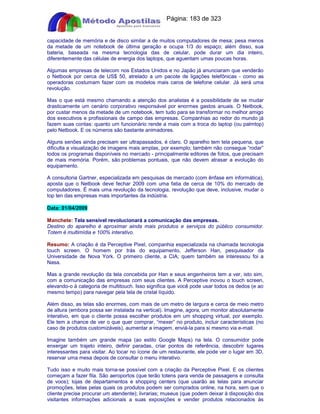 Apostilas Objetiva - www.digshop.com.br - Página: 183 de 323 
capacidade de memória e de disco similar a de muitos computadores de mesa; pesa menos 
da metade de um notebook de última geração e ocupa 1/3 do espaço; além disso, sua 
bateria, baseada na mesma tecnologia das de celular, pode durar um dia inteiro, 
diferentemente das células de energia dos laptops, que aguentam umas poucas horas. 
Algumas empresas de telecom nos Estados Unidos e no Japão já anunciaram que venderão 
o Netbook por cerca de US$ 50, atrelado a um pacote de ligações telefônicas - como as 
operadoras costumam fazer com os modelos mais caros de telefone celular. Já será uma 
revolução. 
Mas o que está mesmo chamando a atenção dos analistas é a possibilidade de se mudar 
drasticamente um cenário corporativo responsável por enormes gastos anuais. O Netbook, 
por custar menos da metade de um notebook, tem tudo para se transformar no melhor amigo 
dos executivos e profissionais de campo das empresas. Companhias ao redor do mundo já 
fazem suas contas: quanto um funcionário rende a mais com a troca do laptop (ou palmtop) 
pelo Netbook. E os números são bastante animadores. 
Alguns senões ainda precisam ser ultrapassados, é claro. O aparelho tem tela pequena, que 
dificulta a visualização de imagens mais amplas, por exemplo; também não consegue “rodar” 
todos os programas disponíveis no mercado - principalmente editores de fotos, que precisam 
de mais memória. Porém, são problemas pontuais, que não devem atrasar a evolução do 
equipamento. 
A consultoria Gartner, especializada em pesquisas de mercado (com ênfase em informática), 
aposta que o Netbook deve fechar 2009 com uma fatia de cerca de 10% do mercado de 
computadores. É mais uma revolução da tecnologia, revolução que deve, inclusive, mudar o 
top ten das empresas mais importantes da indústria. 
Data: 01/04/2009 
Manchete: Tela sensível revolucionará a comunicação das empresas. 
Destino do aparelho é aproximar ainda mais produtos e serviços do público consumidor. 
Totem é multimídia e 100% interativo. 
Resumo: A criação é da Perceptive Pixel, companhia especializada na chamada tecnologia 
touch screen. O homem por trás do equipamento, Jefferson Han, pesquisador da 
Universidade de Nova York. O primeiro cliente, a CIA; quem também se interessou foi a 
Nasa. 
Mas a grande revolução da tela concebida por Han e seus engenheiros tem a ver, isto sim, 
com a comunicação das empresas com seus clientes. A Perceptive inovou o touch screen, 
elevando-o à categoria de multitouch. Isso significa que você pode usar todos os dedos (e ao 
mesmo tempo) para navegar pela tela de cristal líquido. 
Além disso, as telas são enormes, com mais de um metro de largura e cerca de meio metro 
de altura (embora possa ser instalada na vertical). Imagine, agora, um monitor absolutamente 
interativo, em que o cliente possa escolher produtos em um shopping virtual, por exemplo. 
Ele tem a chance de ver o que quer comprar, “mexer” no produto, incluir características (no 
caso de produtos customizáveis), aumentar a imagem, enviá-la para si mesmo via e-mail. 
Imagine também um grande mapa (ao estilo Google Maps) na tela. O consumidor pode 
enxergar um trajeto inteiro, definir paradas, criar pontos de referência, descobrir lugares 
interessantes para visitar. Ao tocar no ícone de um restaurante, ele pode ver o lugar em 3D, 
reservar uma mesa depois de consultar o menu interativo. 
Tudo isso e muito mais torna-se possível com a criação da Perceptive Pixel. E os clientes 
começam a fazer fila. São aeroportos (que terão totens para venda de passagens e consulta 
de voos); lojas de departamentos e shopping centers (que usarão as telas para anunciar 
promoções, telas pelas quais os produtos podem ser comprados online, na hora, sem que o 
cliente precise procurar um atendente); livrarias; museus (que podem deixar à disposição dos 
visitantes informações adicionais a suas exposições e vender produtos relacionados às 
 