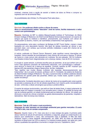 Apostilas Objetiva - www.digshop.com.br - Página: 184 de 323 
mostras); cinemas (com a opção de assistir a trailers de todos os filmes e comprar os 
ingressos sem ter de enfrentar filas). 
As possibilidades são infinitas. E a Perceptive Pixel sabe disso… 
Data: 02/04/2009 
Manchete: Um poderoso aliado contra o câncer de mama. 
Novo (e revolucionário) exame “descobre” nível do tumor, facilita tratamento e reduz 
custos com quimioterapia. 
Resumo: Cientistas do MIT (o célebre Massachussets Institute of Technology), do Albert 
Einstein College of Medicine e do Weill Cornell Medical School desenvolveram um exame de 
sangue que ajuda os médicos a identificar, precisamente, que mulheres com câncer de 
mama podem (e devem), mesmo, ser submetidas a tratamentos mais agressivos. 
Os pesquisadores, entre eles o professor de Biologia do MIT Frank Gertler, criaram o teste 
baseados em uma descoberta recente: três tipos de células inerentes ao câncer e que 
permitem dizer, com certeza, que tumores sofrerão metástase e quais têm chance de se 
espalhar pelo corpo. 
A notícia, publicada no Clinical Cancer Research, pode significar menos internações em 
hospitais, menos sessões de quimioterapia e mais chance de cura para a doença. O câncer 
de mama é o mais comum dos cânceres em mulheres. No ano passado, 182 mil mulheres 
nos Estados Unidos foram diagnosticadas com a doença; destas, mais de 40 mil morreram. 
A cirurgia é, quase sempre, a primeira escolha para as pacientes. Já as que sofrem com um 
tumor mais agressivo precisam de tratamentos adicionais, com quimioterapia e radiação - 
para diminuir a chance de a doença se espalhar. Contudo, estudos do MIT mostram que 
apenas 40% das pacientes chega a desenvolver, de fato, metástase. 
“Isso significa que muitas dessas mulheres são expostas desnecessariamente aos 
tratamentos”, diz o co-autor do estudo, professor John S. Condeelis, da cadeira de Anatomia 
do Albert Einstein College of Medicine. “Ou seja, é possível evitar os efeitos colaterais desses 
tratamentos em grande parte das pacientes, efeitos que, muitas vezes, ajudam a piorar o 
quadro da doença”. 
Recentemente, Condeelis descobriu que o câncer de mama só se espalha pelo corpo quando 
se percebe a presença de um trio de células específicos num mesmo ponto microanatômico 
do seio - entre elas a célula cancerígena que produz a proteína Mena. 
O exame de sangue revolucionário, que está em fase de testes finais, é capaz justamente de 
localizar esse trio maligno e acender a luz vermelha para o médico. É questão de tempo até 
que as mulheres ganhem um aliado fundamental para se defender do câncer. Um aliado que 
diminuirá o número de vítimas e também os gastos desnecessários de pacientes, hospitais e 
laboratórios. Além do tempo dos médicos. 
Data: 31/03/2009 
Manchete: Tela de LCD maior e mais econômica. 
Empresas do setor apostam em tecnologia ambiental para ganhar mercados. O custo 
em PD é alto, mas as vendas compensam. 
Resumo: Quanto maior a TV, mais cara ela é e mais energia ela gasta. A primeira parte 
dessa máxima do século 20 permanece verdadeira; a segunda, graças ao cristal líquido e ao 
plasma (que substituíram o tubo), não corresponde mais à realidade. O filão das telas 
ultrafinas cresce a taxas bastante interessantes: em 2008, 84% de todos os televisores 
vendidos no Brasil eram de LCD ou plasma. E a indústria investe pesado, ano após ano, para 
refinar a qualidade dos aparelhos e aumentar a margem de lucro. Capitalismo, claro! 
 