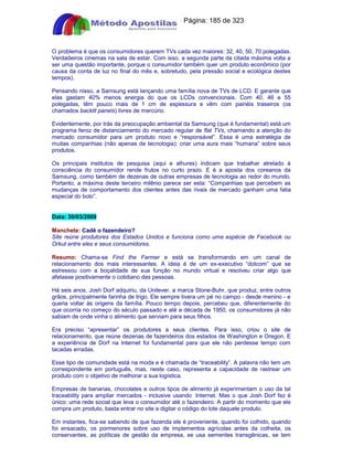 Apostilas Objetiva - www.digshop.com.br - Página: 185 de 323 
O problema é que os consumidores querem TVs cada vez maiores: 32, 40, 50, 70 polegadas. 
Verdadeiros cinemas na sala de estar. Com isso, a segunda parte da citada máxima volta a 
ser uma questão importante, porque o consumidor também quer um produto econômico (por 
causa da conta de luz no final do mês e, sobretudo, pela pressão social e ecológica destes 
tempos). 
Pensando nisso, a Samsung está lançando uma família nova de TVs de LCD. E garante que 
elas gastam 40% menos energia do que os LCDs convencionais. Com 40, 46 e 55 
polegadas, têm pouco mais de 1 cm de espessura e vêm com painéis traseiros (os 
chamados backlit panels) livres de mercúrio. 
Evidentemente, por trás da preocupação ambiental da Samsung (que é fundamental) está um 
programa feroz de distanciamento do mercado regular de flat TVs, chamando a atenção do 
mercado consumidor para um produto novo e “responsável”. Essa é uma estratégia de 
muitas companhias (não apenas de tecnologia): criar uma aura mais “humana” sobre seus 
produtos. 
Os principais institutos de pesquisa (aqui e alhures) indicam que trabalhar atrelado à 
consciência do consumidor rende frutos no curto prazo. E é a aposta dos coreanos da 
Samsung, como também de dezenas de outras empresas de tecnologia ao redor do mundo. 
Portanto, a máxima deste terceiro milênio parece ser esta: “Companhias que percebem as 
mudanças de comportamento dos clientes antes das rivais de mercado ganham uma fatia 
especial do bolo”. 
Data: 30/03/2009 
Manchete: Cadê o fazendeiro? 
Site reúne produtores dos Estados Unidos e funciona como uma espécie de Facebook ou 
Orkut entre eles e seus consumidores. 
Resumo: Chama-se Find the Farmer e está se transformando em um canal de 
relacionamento dos mais interessantes. A ideia é de um ex-executivo “dotcom” que se 
estressou com a boçalidade de sua função no mundo virtual e resolveu criar algo que 
afetasse positivamente o cotidiano das pessoas. 
Há seis anos, Josh Dorf adquiriu, da Unilever, a marca Stone-Buhr, que produz, entre outros 
grãos, principalmente farinha de trigo. Ele sempre tivera um pé no campo - desde menino - e 
queria voltar às origens da família. Pouco tempo depois, percebeu que, diferentemente do 
que ocorria no começo do século passado e até a década de 1950, os consumidores já não 
sabiam de onde vinha o alimento que serviam para seus filhos. 
Era preciso “apresentar” os produtores a seus clientes. Para isso, criou o site de 
relacionamento, que reúne dezenas de fazendeiros dos estados de Washington e Oregon. E 
a experiência de Dorf na Internet foi fundamental para que ele não perdesse tempo com 
tacadas erradas. 
Esse tipo de comunidade está na moda e é chamada de “traceability”. A palavra não tem um 
correspondente em português, mas, neste caso, representa a capacidade de rastrear um 
produto com o objetivo de melhorar a sua logística. 
Empresas de bananas, chocolates e outros tipos de alimento já experimentam o uso da tal 
traceability para ampliar mercados - inclusive usando Internet. Mas o que Josh Dorf fez é 
único: uma rede social que leva o consumidor até o fazendeiro. A partir do momento que ele 
compra um produto, basta entrar no site e digitar o código do lote daquele produto. 
Em instantes, fica-se sabendo de que fazenda ele é proveniente, quando foi colhido, quando 
foi ensacado, os pormenores sobre uso de implementos agrícolas antes da colheita, os 
conservantes, as políticas de gestão da empresa, se usa sementes transgênicas, se tem 
 