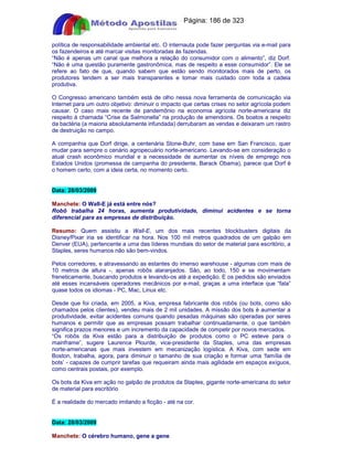 Apostilas Objetiva - www.digshop.com.br - Página: 186 de 323 
política de responsabilidade ambiental etc. O internauta pode fazer perguntas via e-mail para 
os fazendeiros e até marcar visitas monitoradas às fazendas. 
“Não é apenas um canal que melhora a relação do consumidor com o alimento”, diz Dorf. 
“Não é uma questão puramente gastronômica, mas de respeito a esse consumidor”. Ele se 
refere ao fato de que, quando sabem que estão sendo monitorados mais de perto, os 
produtores tendem a ser mais transparentes e tomar mais cuidado com toda a cadeia 
produtiva. 
O Congresso americano também está de olho nessa nova ferramenta de comunicação via 
Internet para um outro objetivo: diminuir o impacto que certas crises no setor agrícola podem 
causar. O caso mais recente de pandemônio na economia agrícola norte-americana diz 
respeito à chamada “Crise da Salmonella” na produção de amendoins. Os boatos a respeito 
da bactéria (a maioria absolutamente infundada) derrubaram as vendas e deixaram um rastro 
de destruição no campo. 
A companhia que Dorf dirige, a centenária Stone-Buhr, com base em San Francisco, quer 
mudar para sempre o cenário agropecuário norte-americano. Levando-se em consideração o 
atual crash econômico mundial e a necessidade de aumentar os níveis de emprego nos 
Estados Unidos (promessa de campanha do presidente, Barack Obama), parece que Dorf é 
o homem certo, com a ideia certa, no momento certo. 
Data: 28/03/2009 
Manchete: O Wall-E já está entre nós? 
Robô trabalha 24 horas, aumenta produtividade, diminui acidentes e se torna 
diferencial para as empresas de distribuição. 
Resumo: Quem assistiu a Wall-E, um dos mais recentes blockbusters digitais da 
Disney/Pixar iria se identificar na hora. Nos 100 mil metros quadrados de um galpão em 
Denver (EUA), pertencente a uma das líderes mundiais do setor de material para escritório, a 
Staples, seres humanos não são bem-vindos. 
Pelos corredores, e atravessando as estantes do imenso warehouse - algumas com mais de 
10 metros de altura -, apenas robôs alaranjados. São, ao todo, 150 e se movimentam 
freneticamente, buscando produtos e levando-os até a expedição. E os pedidos são enviados 
até esses incansáveis operadores mecânicos por e-mail, graças a uma interface que “fala” 
quase todos os idiomas - PC, Mac, Linux etc. 
Desde que foi criada, em 2005, a Kiva, empresa fabricante dos robôs (ou bots, como são 
chamados pelos clientes), vendeu mais de 2 mil unidades. A missão dos bots é aumentar a 
produtividade, evitar acidentes comuns quando pesadas máquinas são operadas por seres 
humanos e permitir que as empresas possam trabalhar continuadamente, o que também 
significa prazos menores e um incremento da capacidade de competir por novos mercados. 
“Os robôs da Kiva estão para a distribuição de produtos como o PC esteve para o 
mainframe”, sugere Laurence Plourde, vice-presidente da Staples, uma das empresas 
norte-americanas que mais investem em mecanização logística. A Kiva, com sede em 
Boston, trabalha, agora, para diminuir o tamanho de sua criação e formar uma ‘família de 
bots’ - capazes de cumprir tarefas que requeiram ainda mais agilidade em espaços exíguos, 
como centrais postais, por exemplo. 
Os bots da Kiva em ação no galpão de produtos da Staples, gigante norte-americana do setor 
de material para escritório 
É a realidade do mercado imitando a ficção - até na cor. 
Data: 28/03/2009 
Manchete: O cérebro humano, gene a gene 
 
