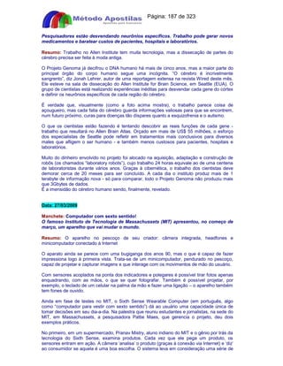 Apostilas Objetiva - www.digshop.com.br - Página: 187 de 323 
Pesquisadores estão desvendando neurônios específicos. Trabalho pode gerar novos 
medicamentos e baratear custos de pacientes, hospitais e laboratórios. 
Resumo: Trabalho no Allen Institute tem muita tecnologia, mas a dissecação de partes do 
cérebro precisa ser feita à moda antiga. 
O Projeto Genoma já decifrou o DNA humano há mais de cinco anos, mas a maior parte do 
principal órgão do corpo humano segue uma incógnita. “O cérebro é incrivelmente 
sangrento”, diz Jonah Lehrer, autor de uma reportagem extensa na revista Wired deste mês. 
Ele esteve na sala de dissecação do Allen Institute for Brain Science, em Seattle (EUA). O 
grupo de cientistas está realizando experiências inéditas para desvendar cada gene do córtex 
e definir os neurônios específicos de cada região do cérebro. 
É verdade que, visualmente (como a foto acima mostra), o trabalho parece coisa de 
açougueiro, mas cada fatia do cérebro guarda informações valiosas para que se encontrem, 
num futuro próximo, curas para doenças tão díspares quanto a esquizofrenia e o autismo. 
O que os cientistas estão fazendo é tentando descobrir as reais funções de cada gene - 
trabalho que resultará no Allen Brain Atlas. Orçado em mais de US$ 55 milhões, o esforço 
dos especialistas de Seattle pode refletir em tratamentos mais conclusivos para diversos 
males que afligem o ser humano - e também menos custosos para pacientes, hospitais e 
laboratórios. 
Muito do dinheiro envolvido no projeto foi alocado na aquisição, adaptação e construção de 
robôs (os chamados “laboratory robots”), cujo trabalho 24 horas equivale ao de uma centena 
de laboratoristas durante vários anos. Graças à cibernética, o trabalho dos cientistas deve 
demorar cerca de 20 meses para ser concluído. A cada dia o instituto produz mais de 1 
terabyte de informação nova - só para comparar, todo o Projeto Genoma não produziu mais 
que 3Gbytes de dados. 
É a imensidão do cérebro humano sendo, finalmente, revelado. 
Data: 27/03/2009 
Manchete: Computador com sexto sentido! 
O famoso Instituto de Tecnologia de Massachussets (MIT) apresentou, no começo de 
março, um aparelho que vai mudar o mundo. 
Resumo: O aparelho no pescoço de seu criador: câmera integrada, headfones e 
minicomputador conectado à Internet 
O aparato ainda se parece com uma bugiganga dos anos 90, mas o que é capaz de fazer 
impressiona logo à primeira vista. Trata-se de um minicomputador, pendurado no pescoço, 
capaz de projetar e capturar imagens e que interage com os movimentos de mão do usuário. 
Com sensores acoplados na ponta dos indicadores e polegares é possível tirar fotos apenas 
enquadrando, com as mãos, o que se quer fotografar. Também é possível projetar, por 
exemplo, o teclado de um celular na palma da mão e fazer uma ligação – o aparelho também 
tem fones de ouvido. 
Ainda em fase de testes no MIT, o Sixth Sense Wearable Computer (em português, algo 
como “computador para vestir com sexto sentido”) dá ao usuário uma capacidade única de 
tomar decisões em seu dia-a-dia. Na palestra que reuniu estudantes e jornalistas, na sede do 
MIT, em Massachussets, a pesquisadora Pattie Maes, que gerencia o projeto, deu dois 
exemplos práticos. 
No primeiro, em um supermercado, Pranav Mistry, aluno indiano do MIT e o gênio por trás da 
tecnologia do Sixth Sense, examina produtos. Cada vez que ele pega um produto, os 
sensores entram em ação. A câmera ‘analisa’ o produto (graças à conexão via Internet) e ‘diz’ 
ao consumidor se aquela é uma boa escolha. O sistema leva em consideração uma série de 
 