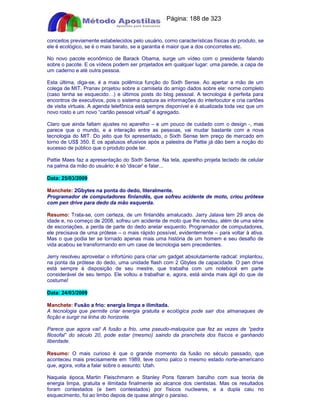 Apostilas Objetiva - www.digshop.com.br - Página: 188 de 323 
conceitos previamente estabelecidos pelo usuário, como características físicas do produto, se 
ele é ecológico, se é o mais barato, se a garantia é maior que a dos concorretes etc. 
No novo pacote econômico de Barack Obama, surge um vídeo com o presidente falando 
sobre o pacote. E os vídeos podem ser projetados em qualquer lugar: uma parede, a capa de 
um caderno e até outra pessoa. 
Esta última, diga-se, é a mais polêmica função do Sixth Sense. Ao apertar a mão de um 
colega de MIT, Pranav projetou sobre a camiseta do amigo dados sobre ele: nome completo 
(caso tenha se esquecido…) e últimos posts do blog pessoal. A tecnologia é perfeita para 
encontros de executivos, pois o sistema captura as informações do interlocutor e cria cartões 
de visita virtuais. A agenda telefônica está sempre disponível e é atualizada toda vez que um 
novo rosto e um novo “cartão pessoal virtual” é agregado. 
Claro que ainda faltam ajustes no aparelho – e um pouco de cuidado com o design -, mas 
parece que o mundo, e a interação entre as pessoas, vai mudar bastante com a nova 
tecnologia do MIT. Do jeito que foi apresentado, o Sixth Sense tem preço de mercado em 
torno de US$ 350. E os apalusos efusivos após a palestra de Pattie já dão bem a noção do 
sucesso de público que o produto pode ter. 
Pattie Maes faz a apresentação do Sixth Sense. Na tela, aparelho projeta teclado de celular 
na palma da mão do usuário; é só 'discar' e falar... 
Data: 25/03/2009 
Manchete: 2Gbytes na ponta do dedo, literalmente. 
Programador de computadores finlandês, que sofreu acidente de moto, criou prótese 
com pen drive para dedo da mão esquerda. 
Resumo: Trata-se, com certeza, de um finlandês amalucado. Jarry Jalava tem 29 anos de 
idade e, no começo de 2008, sofreu um acidente de moto que lhe rendeu, além de uma série 
de escoriações, a perda de parte do dedo anelar esquerdo. Programador de computadores, 
ele precisava de uma prótese – o mais rápido possível, evidentemente – para voltar à ativa. 
Mas o que podia ter se tornado apenas mais uma história de um homem e seu desafio de 
vida acabou se transformando em um case de tecnologia sem precedentes. 
Jerry resolveu aproveitar o infortúnio para criar um gadget absolutamente radical: implantou, 
na ponta da prótese do dedo, uma unidade flash com 2 Gbytes de capacidade. O pen drive 
está sempre à disposição de seu mestre, que trabalha com um notebook em parte 
considerável de seu tempo. Ele voltou a trabalhar e, agora, está ainda mais ágil do que de 
costume! 
Data: 24/03/2009 
Manchete: Fusão a frio: energia limpa e ilimitada. 
A tecnologia que permite criar energia gratuita e ecológica pode sair dos almanaques de 
ficção e surgir na linha do horizonte. 
Parece que agora vai! A fusão a frio, uma pseudo-maluquice que fez as vezes de “pedra 
filosofal” do século 20, pode estar (mesmo) saindo da prancheta dos físicos e ganhando 
liberdade. 
Resumo: O mais curioso é que o grande momento da fusão no século passado, que 
aconteceu mais precisamente em 1989, teve como palco o mesmo estado norte-americano 
que, agora, volta a falar sobre o assunto: Utah. 
Naquela época, Martin Fleischmann e Stanley Pons fizeram barulho com sua teoria de 
energia limpa, gratuita e ilimitada finalmente ao alcance dos cientistas. Mas os resultados 
foram contestados (e bem contestados) por físicos nucleares, e a dupla caiu no 
esquecimento, foi ao limbo depois de quase atingir o paraíso. 
 