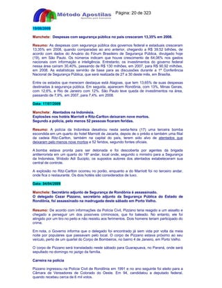 Apostilas Objetiva - www.digshop.com.br - Página: 20 de 323 
19/08/2009 
Manchete: Despesas com segurança pública no país cresceram 13,35% em 2008. 
Resumo: As despesas com segurança pública dos governos federal e estaduais cresceram 
13,35% em 2008, quando comparadas ao ano anterior, chegando a R$ 39,52 bilhões, de 
acordo com dados do Anuário do Fórum Brasileiro de Segurança Pública, divulgado hoje 
(19), em São Paulo. Os números indicam que houve crescimento de 64,06% nos gastos 
nacionais com informação e inteligência. Entretanto, os investimentos do governo federal 
nessa área caíram 30,40%, passando de R$ 130 milhões, em 2007, para R$ 90,92 milhões, 
em 2008. As estatísticas servirão de base para as discussões durante a 1ª Conferência 
Nacional de Segurança Pública, que será realizada de 27 a 30 deste mês, em Brasília. 
Entre os estados que merecem destaque está Alagoas, que tem 13,65% de suas despesas 
destinadas à segurança pública. Em seguida, aparecem Rondônia, com 13%, Minas Gerais, 
com 12,6%, e Rio de Janeiro com 12%. São Paulo teve queda de investimentos na área, 
passando de 7,9%, em 2007, para 7,4%. em 2008. 
Data: 17/07/2009 
Manchete: Atentados na Indonésia. 
Explosões nos hotéis Marriott e Ritz-Carlton deixaram nove mortos. 
Segundo a polícia, pelo menos 52 pessoas ficaram feridas. 
Resumo: A polícia da Indonésia desativou nesta sexta-feira (17) uma terceira bomba 
escondida em um quarto do hotel Marriott de Jacarta, depois de o prédio e também uma filial 
da cadeia Ritz-Carlton, também na capital do país, terem sido alvo de atentados que 
deixaram pelo menos nove mortos e 52 feridos, segundo fontes oficiais. 
A bomba estava pronta para ser detonada e foi descoberta por agentes da brigada 
antiterrorista em um quarto do 18º andar, local onde, segundo o ministro para a Segurança 
da Indonésia, Widodo Adi Sucipto, os supostos autores dos atentados estabeleceram sua 
central de controle. 
A explosão no Ritz-Carlton ocorreu no porão, enquanto a do Marriott foi no terceiro andar, 
onde fica o restaurante. Os dois hotéis são considerados de luxo. 
Data: 04/04/2009 
Manchete: Secretário adjunto de Segurança de Rondônia é assassinado. 
O delegado Cezar Pizzano, secretário adjunto da Segurança Pública do Estado de 
Rondônia, foi assassinado na madrugada deste sábado em Porto Velho. 
Resumo: De acordo com informações da Polícia Civil, Pizzano teria reagido a um assalto e 
chegado a perseguir um dos possíveis criminosos, que foi baleado. No entanto, ele foi 
atingido por um tiro no peito e não resistiu aos ferimentos. Dois homens teriam participado do 
crime. 
Em nota, o Governo informa que o delegado foi encontrado já sem vida por volta da meia 
noite por populares que passavam pelo local. O corpo de Pizzano estava próximo ao seu 
veículo, perto de um quartel do Corpo de Bombeiros, no bairro 4 de Janeiro, em Porto Velho. 
O corpo de Pizzano será transladado neste sábado para Guarapuava, no Paraná, onde será 
sepultado no domingo no jazigo da família. 
Carreira na polícia 
Pizzano ingressou na Polícia Civil de Rondônia em 1991 e no ano seguinte foi eleito para a 
Câmara de Vereadores de Colorado do Oeste. Em 94, candidatou a deputado federal, 
quando recebeu cerca de 6 mil votos. 
 