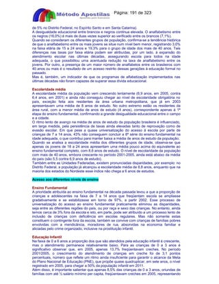 Apostilas Objetiva - www.digshop.com.br - Página: 191 de 323 
de 5% no Distrito Federal, no Espírito Santo e em Santa Catarina). 
A desigualdade educacional entre brancos e negros continua elevada. O analfabetismo entre 
os negros (16,0%) é mais de duas vezes superior ao verificado entre os brancos (7,1%). 
Quando se consideram os diferentes grupos de população, confirma-se a tendência histórica 
de que o analfabetismo entre os mais jovens se situe num nível bem menor, registrando 3,0% 
na faixa etária de 15 a 24 anos e 19,3% para o grupo de idade dos mais de 40 anos. Tais 
diferenças nas taxas por faixa etária podem ser atribuídas, por um lado, à expansão do 
atendimento escolar nas últimas décadas, assegurando escola para todos na idade 
adequada, o que possibilitou uma acentuada redução na taxa de analfabetismo entre os 
jovens. Por outro, a presença de um maior número de analfabetos entre os brasileiros com 
40 anos ou mais é o resultado de um acesso restrito dessas gerações à educação formal no 
passado. 
Mas é, também, um indicador de que os programas de alfabetização implementados nas 
últimas décadas não foram capazes de superar essa dívida educacional. 
Escolaridade média 
A escolaridade média da população vem crescendo lentamente (6,9 anos, em 2005, contra 
6,4 anos, em 2001) e ainda não conseguiu chegar ao nível de escolaridade obrigatória no 
país, exceção feita aos residentes da área urbana metropolitana, que já em 2003 
apresentavam uma média de 8 anos de estudo. No outro extremo estão os residentes da 
área rural, com a menor média de anos de estudo (4 anos), correspondente apenas à 1ª 
etapa do ensino fundamental, confirmando a grande desigualdade educacional entre o campo 
e a cidade. 
O ritmo lento de avanço na média de anos de estudo da população brasileira é influenciado, 
em larga medida, pela persistência de taxas ainda elevadas tanto de reprovação como de 
evasão escolar. Em que pese a quase universalização do acesso à escola por parte de 
crianças de 7 a 14 anos, 43% não conseguem concluir a 8ª série do ensino fundamental na 
idade adequada, o que contribui para manter baixa a média de anos de estudo da população. 
Quando se analisa a escolaridade média dos diferentes grupos de idade, observa-se que 
apenas os jovens de 18 a 24 anos apresentam uma média pouco acima do equivalente ao 
ensino fundamental completo, com 8,6 anos de estudo. O nível de escolaridade da população 
com mais de 40 anos, embora crescente no período 2001-2005, ainda está abaixo da média 
do país (são 5,5 contra 6,9 anos de estudo). 
Também entre as Unidades Federadas, existem pronunciadas disparidades, por exemplo: no 
Distrito Federal, a população já alcançou a escolaridade média de 8,8 anos, enquanto que na 
maioria dos estados do Nordeste esse índice não chega a 6 anos de estudos. 
Acesso aos diferentes níveis de ensino 
Ensino Fundamental 
A prioridade atribuída ao ensino fundamental na década passada levou a que a proporção de 
crianças e adolescentes na faixa de 7 a 14 anos que freqüentam escola se ampliasse 
gradativamente e se estabilizasse em torno de 97%, a partir 2002. Esse processo de 
universalização do acesso ao ensino fundamental praticamente eliminou as disparidades, 
seja entre as diferentes regiões do país, ou por raça e sexo das crianças. No entanto, ainda 
temos cerca de 3% fora da escola e isto, em parte, pode ser atribuído a um processo lento de 
inclusão de crianças com deficiência em escolas regulares. Mas não somente estas 
constituem o contingente fora da escola, também se convive com crianças de famílias pobres 
envolvidas com a mendicância, moradores de rua, absorvidas na economia familiar e 
aliciadas pelo crime organizado, inclusive na prostituição infantil. 
Educação Infantil 
Na faixa de 0 a 6 anos a proporção dos que são atendidos pela educação infantil é crescente, 
mas o atendimento permanece relativamente baixo. Para as crianças de 0 a 3 anos é 
significativo observar que, em 2005, apenas 13,7% freqüentavam creches. No período 
2001/2005, o crescimento do atendimento de crianças em creche foi de 3,1 pontos 
percentuais, número que reflete um ritmo ainda insuficiente para garantir o alcance da Meta 
do Plano Nacional de Educação (PNE), que propõe quase quadruplicar, em sete anos, o nível 
registrado em 2005, para chegar a 50% da população infantil em 2011. 
Além disso, é importante salientar que apenas 8,5% das crianças de 0 a 3 anos, oriundas de 
famílias com até ½ salário mínimo per capita, freqüentavam creches em 2005, representando 
 