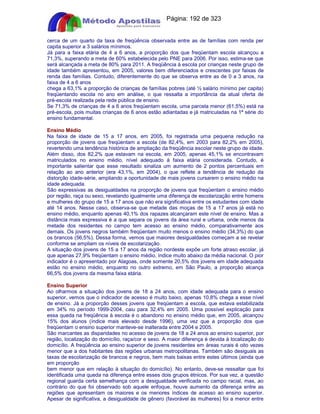Apostilas Objetiva - www.digshop.com.br - Página: 192 de 323 
cerca de um quarto da taxa de freqüência observada entre as de famílias com renda per 
capita superior a 3 salários mínimos. 
Já para a faixa etária de 4 a 6 anos, a proporção dos que freqüentam escola alcançou a 
71,3%, superando a meta de 60% estabelecida pelo PNE para 2006. Por isso, estima-se que 
será alcançada a meta de 80% para 2011. A freqüência à escola por crianças neste grupo de 
idade também apresentou, em 2005, valores bem diferenciados e crescentes por faixas de 
renda das famílias. Contudo, diferentemente do que se observa entre as de 0 a 3 anos, na 
faixa de 4 a 6 anos 
chega a 63,1% a proporção de crianças de famílias pobres (até ½ salário mínimo per capita) 
freqüentando escola no ano em análise, o que ressalta a importância da atual oferta de 
pré-escola realizada pela rede pública de ensino. 
Se 71,3% de crianças de 4 a 6 anos freqüentam escola, uma parcela menor (61,5%) está na 
pré-escola, pois muitas crianças de 6 anos estão adiantadas e já matriculadas na 1ª série do 
ensino fundamental. 
Ensino Médio 
Na faixa de idade de 15 a 17 anos, em 2005, foi registrada uma pequena redução na 
proporção de jovens que freqüentam a escola (de 82,4%, em 2003 para 82,2% em 2005), 
revertendo uma tendência histórica de ampliação da freqüência escolar neste grupo de idade. 
Além disso, dos 82,2% que estavam na escola, em 2005, apenas 45,1% se encontravam 
matriculados no ensino médio, nível adequado à faixa etária considerada. Contudo, é 
importante salientar que esse resultado sinaliza um aumento de 2 pontos percentuais em 
relação ao ano anterior (era 43,1%, em 2004), o que reflete a tendência de redução da 
distorção idade-série, ampliando a oportunidade de mais jovens cursarem o ensino médio na 
idade adequada. 
São expressivas as desigualdades na proporção de jovens que freqüentam o ensino médio 
por região, raça ou sexo, revelando igualmente uma diferença de escolarização entre homens 
e mulheres do grupo de 15 a 17 anos que não era significativa entre os estudantes com idade 
até 14 anos. Nesse caso, observa-se que metade das moças de 15 a 17 anos já está no 
ensino médio, enquanto apenas 40,1% dos rapazes alcançaram este nível de ensino. Mas a 
distância mais expressiva é a que separa os jovens da área rural e urbana, onde menos da 
metade dos residentes no campo tem acesso ao ensino médio, comparativamente aos 
demais. Os jovens negros também freqüentam muito menos o ensino médio (34,3%) do que 
os brancos (56,5%). Dessa forma, vemos que maiores desigualdades começam a se revelar 
conforme se ampliam os níveis de escolarização. 
A situação dos jovens de 15 a 17 anos da região nordeste expõe um forte atraso escolar, já 
que apenas 27,9% freqüentam o ensino médio, índice muito abaixo da média nacional. O pior 
indicador é o apresentado por Alagoas, onde somente 20,5% dos jovens em idade adequada 
estão no ensino médio, enquanto no outro extremo, em São Paulo, a proporção alcança 
66,5% dos jovens da mesma faixa etária. 
Ensino Superior 
Ao olharmos a situação dos jovens de 18 a 24 anos, com idade adequada para o ensino 
superior, vemos que o indicador de acesso é muito baixo, apenas 10,8% chega a esse nível 
de ensino. Já a proporção desses jovens que freqüentam a escola, que estava estabilizada 
em 34% no período 1999-2004, caiu para 32,4% em 2005. Uma possível explicação para 
essa queda na freqüência à escola é o abandono no ensino médio que, em 2005, alcançou 
15% dos alunos (índice mais elevado desde 1996), uma vez que a proporção dos que 
freqüentam o ensino superior manteve-se inalterada entre 2004 e 2005. 
São marcantes as disparidades no acesso de jovens de 18 a 24 anos ao ensino superior, por 
região, localização do domicílio, raça/cor e sexo. A maior diferença é devida à localização do 
domicílio. A freqüência ao ensino superior de jovens residentes em áreas rurais é oito vezes 
menor que a dos habitantes das regiões urbanas metropolitanas. Também são desiguais as 
taxas de escolarização de brancos e negros, bem mais baixas entre estes últimos (ainda que 
em proporção 
bem menor que em relação à situação do domicílio). No entanto, deve-se ressaltar que foi 
identificada uma queda na diferença entre esses dois grupos étnicos. Por sua vez, a questão 
regional guarda certa semelhança com a desigualdade verificada no campo racial, mas, ao 
contrário do que foi observado sob aquele enfoque, houve aumento da diferença entre as 
regiões que apresentam os maiores e os menores índices de acesso ao ensino superior. 
Apesar de significativa, a desigualdade de gênero (favorável às mulheres) foi a menor entre 
 