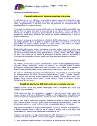 Apostilas Objetiva - www.digshop.com.br - Página: 193 de 323 
as quatro dimensões selecionadas. 
Ensino Fundamental de nove anos visa a inclusão 
A partir do ano que vem, o Ensino Fundamental vai ganhar mais um ano. Ao invés de oito, 
nove. E a idade de ingresso também vai mudar. Agora, as crianças com 6 anos deverão 
entrar, obrigatoriamente, na 1ª série e não mais na pré-escola. Os estabelecimentos de 
ensino terão até 2010 para se adaptar. 
A proposta vem sendo implementada pelo Ministério da Educação (MEC) desde 2004, mas 
só em fevereiro deste ano, com a aprovação da lei de número 11.274, o projeto foi 
sancionado. O objetivo principal do governo federal é colocar mais crianças na escola e 
proporcionar maior tempo de estudo aos alunos que entram diretamente na 1ª série do 
Ensino Fundamental. 
Na época da aprovação, o presidente Luiz Inácio Lula da Silva disse que a lei proporcionaria 
às crianças pobres o direito de poder se preparar melhor. Lula fez uma referência à menor 
possibilidade de acesso dessas crianças ao Ensino Infantil, fase anterior ao Ensino 
Fundamental e que não tem uma amplitude tão grande no País. 
Especialistas afirmam que, se bem planejado e executado, o plano será muito positivo para 
os alunos. Principalmente se oferecer, nas primeiras séries, ferramentas que proporcionem 
um desenvolvimento essencial para o restante da vida escolar, afirma a educadora Regina 
de Assis. Ela acredita que um método de avaliação que respeite o ritmo do estudante e o 
coloque no centro das atenções trará benefícios e desenvolvimento ao ensino brasileiro. 
Uniformização 
Há também um interesse do governo em uniformizar o sistema de educação básica do Brasil. 
Segundo Jeanete Beauchamp, diretora de Políticas de Educação Infantil e Ensino 
Fundamental da Secretaria de Educação Básica (SEB/MEC), há Estados que já oferecem o 
Ensino Fundamental de nove anos, com os alunos ingressando com 6 anos de idade. 
No total, são 8,15 milhões de alunos estudando no Ensino Fundamental de nove anos em 25 
mil estabelecimentos de ensino. Dezesseis capitais (Manaus, Belém, Teresina, Fortaleza, 
Natal, Maceió, Belo Horizonte, Cuiabá, Goiânia, Rio de Janeiro, São Luis, Porto Velho, João 
Pessoa, Recife, Curitiba e Porto Alegre) e mais o Distrito Federal já oferecem o Ensino 
Fundamental de nove anos. 
Freqüência dos alunos do Bolsa Família será reportada pela web 
Escolas poderão enviar pela internet informações sobre a freqüência dos alunos que 
integram programa ao MEC. 
Toda escola que tiver um computador e acesso à internet poderá enviar neste ano, 
diretamente para o Ministério da Educação (MEC), as informações sobre a freqüência dos 
alunos que participam do programa Bolsa Família, nos mais de 5.500 municípios brasileiros. 
Com o novo sistema, criado pelo ministério, será descentralizado o trabalho que antes era 
feito pelas secretarias municipais de Educação. O programa permitirá também localizar os 
alunos que mudaram de escola ou de município, pois as cidades estarão interligadas. 
Segundo a coordenadora do Programa de Freqüência Escolar do ministério, Conceição Sota, 
o sistema funciona desde o início do ano e corrige o anterior, com o qual alguns dos 
responsáveis por esse controle manifestaram dificuldade de uso. 
O objetivo, acrescentou, não é punir as famílias com o fim do benefício, mas acompanhar os 
alunos na sala de aula, ajudando a mantê-los no programa Bolsa Família. 
O mais importante nesse processo é acompanhar a educação das crianças inscritas e 
 