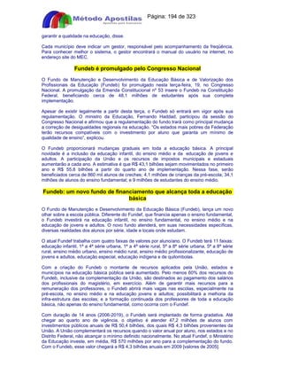 Apostilas Objetiva - www.digshop.com.br - Página: 194 de 323 
garantir a qualidade na educação, disse. 
Cada município deve indicar um gestor, responsável pelo acompanhamento da freqüência. 
Para conhecer melhor o sistema, o gestor encontrará o manual do usuário na internet, no 
endereço site do MEC. 
Fundeb é promulgado pelo Congresso Nacional 
O Fundo de Manutenção e Desenvolvimento da Educação Básica e de Valorização dos 
Profissionais da Educação (Fundeb) foi promulgado nesta terça-feira, 19, no Congresso 
Nacional. A promulgação da Emenda Constitucional nº 53 insere o Fundeb na Constituição 
Federal, beneficiando cerca de 48,1 milhões de estudantes após sua completa 
implementação. 
Apesar de existir legalmente a partir desta terça, o Fundeb só entrará em vigor após sua 
regulamentação. O ministro da Educação, Fernando Haddad, participou da sessão do 
Congresso Nacional e afirmou que a regulamentação do fundo trará como principal mudança 
a correção de desigualdades regionais na educação. “Os estados mais pobres da Federação 
terão recursos compatíveis com o investimento por aluno que garanta um mínimo de 
qualidade de ensino”, explicou. 
O Fundeb proporcionará mudanças graduais em toda a educação básica. A principal 
novidade é a inclusão da educação infantil, do ensino médio e da educação de jovens e 
adultos. A participação da União e os recursos de impostos municipais e estaduais 
aumentarão a cada ano. A estimativa é que R$ 43,1 bilhões sejam movimentados no primeiro 
ano e R$ 55,8 bilhões a partir do quarto ano de implementação. Nessa fase, serão 
beneficiados cerca de 860 mil alunos de creches; 4,1 milhões de crianças da pré-escola; 34,1 
milhões de alunos do ensino fundamental; e 9 milhões de estudantes do ensino médio. 
Fundeb: um novo fundo de financiamento que alcança toda a educação 
básica 
O Fundo de Manutenção e Desenvolvimento da Educação Básica (Fundeb), lança um novo 
olhar sobre a escola pública. Diferente do Fundef, que financia apenas o ensino fundamental, 
o Fundeb investirá na educação infantil, no ensino fundamental, no ensino médio e na 
educação de jovens e adultos. O novo fundo atenderá, em suas necessidades específicas, 
diversas realidades dos alunos por série, idade e locais onde estudam. 
O atual Fundef trabalha com quatro faixas de valores por aluno/ano. O Fundeb terá 11 faixas: 
educação infantil, 1ª a 4ª série urbana, 1ª a 4ª série rural, 5ª a 8ª série urbana, 5ª a 8ª série 
rural, ensino médio urbano, ensino médio rural, ensino médio profissionalizante, educação de 
jovens e adultos, educação especial, educação indígena e de quilombolas. 
Com a criação do Fundeb o montante de recursos aplicados pela União, estados e 
municípios na educação básica pública será aumentado. Pelo menos 60% dos recursos do 
Fundeb, inclusive da complementação da União, são destinados ao pagamento dos salários 
dos profissionais do magistério, em exercício. Além de garantir mais recursos para a 
remuneração dos professores, o Fundeb abrirá mais vagas nas escolas, especialmente na 
pré-escola, no ensino médio e na educação jovens e adultos; possibilitará a melhoria da 
infra-estrutura das escolas; e a formação continuada dos professores de toda a educação 
básica, não apenas do ensino fundamental, como ocorria com o Fundef. 
Com duração de 14 anos (2006-2019), o Fundeb será implantado de forma gradativa. Até 
chegar ao quarto ano de vigência, o objetivo é atender 47,2 milhões de alunos com 
investimentos públicos anuais de R$ 50,4 bilhões, dos quais R$ 4,3 bilhões provenientes da 
União. A União complementará os recursos quando o valor anual por aluno, nos estados e no 
Distrito Federal, não alcançar o mínimo definido nacionalmente. No atual Fundef, o Ministério 
da Educação investe, em média, R$ 570 milhões por ano para a complementação do fundo. 
Com o Fundeb, esse valor chegará a R$ 4,3 bilhões anuais em 2009 [valores de 2005]. 
 