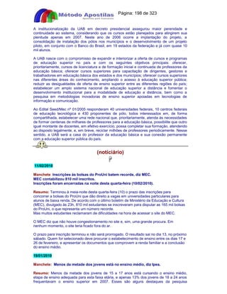 Apostilas Objetiva - www.digshop.com.br - Página: 198 de 323 
A institucionalização da UAB em decreto presidencial assegurou maior perenidade e 
continuidade ao sistema, considerando que os cursos estão planejados para atingirem sua 
plenitude apenas em 2007. Neste ano de 2006 ocorre a implantação do projeto, a 
consolidação de instalação dos pólos nos municípios e o desenvolvimento de um projeto 
piloto, em conjunto com o Banco do Brasil, em 19 estados da federação e já com quase 10 
mil alunos. 
A UAB nasce com o compromisso de expandir e interiorizar a oferta de cursos e programas 
de educação superior no país e com os seguintes objetivos principais: oferecer, 
prioritariamente, cursos de licenciatura e de formação inicial e continuada de professores da 
educação básica; oferecer cursos superiores para capacitação de dirigentes, gestores e 
trabalhadores em educação básica dos estados e dos municípios; oferecer cursos superiores 
nas diferentes áreas do conhecimento, ampliando o acesso à educação superior pública; 
reduzir as desigualdades de oferta de ensino superior entre as diferentes regiões do país; 
estabelecer um amplo sistema nacional de educação superior a distância e fomentar o 
desenvolvimento institucional para a modalidade de educação a distância, bem como a 
pesquisa em metodologias inovadoras de ensino superior apoiadas em tecnologias de 
informação e comunicação. 
Ao Edital Seed/Mec nº 01/2005 responderam 40 universidades federais, 10 centros federais 
de educação tecnológica e 430 proponentes de pólo, todos interessados em, de forma 
compartilhada, estabelecer uma rede nacional que, prioritariamente, atenda às necessidades 
de formar centenas de milhares de professores para a educação básica, possibilite que outro 
igual montante de docentes, em efetivo exercício, possa completar sua formação, atendendo 
ao disposto legalmente, e, em breve, reciclar milhões de professores periodicamente. Nesse 
sentido, a UAB será a casa do professor da educação básica e sua conexão permanente 
com a educação superior pública do país. 
(notíciário) 
 
11/02/2010 
Manchete: Inscrições às bolsas do ProUni batem recorde, diz MEC. 
MEC contabilizou 810 mil inscritos. 
Inscrições foram encerradas na noite desta quarta-feira (10/02/2010). 
Resumo: Terminou à meia-noite desta quarta-feira (10) o prazo das inscrições para 
concorrer a bolsas do ProUni que dão direito a vagas em universidades particulares para 
alunos de baixa renda. De acordo com o último boletim de Ministério da Educação e Cultura 
(MEC), divulgado às 23h, 810 mil estudantes se inscreveram para disputar as 165 mil bolsas 
do ProUni, o que representa um número recorde. 
Mas muitos estudantes reclamaram de dificuldades na hora de acessar o site do MEC. 
O MEC diz que não houve congestionamento no site e, sim, uma grande procura. Em 
nenhum momento, o site teria ficado fora do ar. 
O prazo para inscrição terminou e não será prorrogado. O resultado sai no dia 13, no próximo 
sábado. Quem for selecionado deve procurar o estabelecimento de ensino entre os dias 17 e 
26 de fevereiro, e apresentar os documentos que comprovem a renda familiar e a conclusão 
do ensino médio. 
19/01/2010 
Manchete: Menos da metade dos jovens está no ensino médio, diz Ipea. 
Resumo: Menos da metade dos jovens de 15 a 17 anos está cursando o ensino médio, 
etapa de ensino adequada para esta faixa etária, e apenas 13% dos jovens de 18 a 24 anos 
frequentavam o ensino superior em 2007. Esses são alguns destaques da pesquisa 
 
