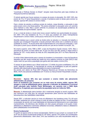 Apostilas Objetiva - www.digshop.com.br - Página: 199 de 323 
Juventude e Políticas Sociais no Brasil, lançada nesta terça-feira pelo Ipea (Instituto de 
Pesquisa Econômica Aplicada). 
O estudo aponta que houve avanços no acesso de jovens à educação. Em 2007, 82% dos 
jovens de 15 a 17 anos frequentavam a escola. O problema está no atraso para concluir os 
estudos: apenas 48% estava no ensino médio. 
Para o diretor de estudos e políticas sociais do instituto, Jorge Abrahão, a educação é vista 
pelos jovens como uma força positiva. Os jovens entendem a educação como um caminho 
para melhorar a vida. Mas o jovem enfrenta no processo de escolarização problemas de 
desigualdades de oportunidades, aponta. 
A cor, o nível de renda e o local onde mora o jovem interfere nas oportunidades de acesso. 
Em 2007, 57% dos brasileiros de 15 a 17 anos que residiam em áreas metropolitanas 
frequentavam o ensino médio, contra pouco menos de 31% no meio rural. 
Abrahão destaca que o jovem ainda se divide entre os estudos e o mercado de trabalho e 
aqueles que conseguem frequentar a escola precisam lidar ainda com o problema da baixa 
qualidade do ensino. A escola ainda está fundamentada em uma estrutura antiquada, o que 
torna para o jovem pouco atraente aquele período em que ele se mantém na escola, diz. 
No ensino superior, entre 1996 e 2007, a taxa de frequência líquida cresceu 123%. Mas o 
percentual de jovens na faixa etária dos 18 aos 24 anos que têm acesso à etapa ainda é 
apenas de 13% --muito abaixo da meta de 30% estipulada para 2011 no Plano Nacional de 
Educação. 
A renda é fator determinante para o acesso do brasileiro à universidade: a taxa de frequência 
daqueles que têm renda mensal per capita de cinco salários mínimos ou mais (55%) é dez 
vezes maior do que entre a população que ganha até meio salário mínimo (5%). 
O estudo do Ipea destaca que o Brasil ainda tem 1,5 milhão de jovens analfabetos (15 a 29 
anos). Segundo a pesquisa, a manutenção do número de analfabetos no país em patamar 
elevado está relacionada à baixa efetividade do ensino fundamental. 
De acordo com dados da Pnad 2007 (Pesquisa Nacional por Amostra de Domicílios) do 
IBGE, 44,8% das pessoas analfabetas com 15 anos ou mais já haviam frequentado a escola. 
02/12/2009 
Manchete: Apenas 38% dos que cursaram o ensino médio são plenamente 
alfabetizados, diz pesquisa. 
Entre os brasileiros que cursaram um ou mais anos do ensino médio, apenas 38% 
atingem o nível de alfabetização plena, segundo o Indicador de Alfabetismo Funcional 
(Inaf) calculado pelo Instituto Paulo Montenegro, em parceria com a ONG Ação 
Educativa. O esperado para essa parte da população seria um índice de 100%. 
Resumo: A alfabetização plena também não é totalmente atingida no ensino superior: 68% 
dos indivíduos com este grau de instrução apresentam pleno domínio das habilidades de 
leitura/escrita e das habilidades matemáticas. 
Desde 2001, o indicador calcula os níveis de alfabetismo dos brasileiros entre 15 e 64 anos 
de idade, residentes em zonas urbanas e rurais de todas as regiões do País. O Inaf classifica 
a população de acordo com suas habilidades em leitura/escrita (letramento) e em matemática 
(numeramento). Os indivíduos são divididos em dois grupos principais e em quatro níveis: 
alfabetismo e alfabetismo rudimentar (alfabetos funcionais); alfabetismo básico e alfabetismo 
pleno (alfabetizados funcionalmente). 
Ensino fundamental 
O quadro se agrava entre os menos escolarizados. Dentre os que cursam ou cursaram do 6º 
ao 9º ano do ensino fundamental (antiga 5ª a 8ª série), apenas 15% podem ser considerados 
plenamente alfabetizados. Além disso, 24% dos brasileiros com esta escolaridade estão no 
 