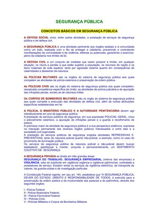 SEGURANÇA PÚBLICA 
CONCEITOS BÁSICOS EM SEGURANÇA PÚBLICA 
A DEFESA SOCIAL inclui, entre outras atividades, a prestação de serviços de segurança 
pública e de defesa civil. 
A SEGURANÇA PÚBLICA é uma atividade pertinente aos órgãos estatais e à comunidade 
como um todo, realizada com o fito de proteger a cidadania, prevenindo e controlando 
manifestações da criminalidade e da violência, efetivas ou potenciais, garantindo o exercício 
pleno da cidadania nos limites da lei. 
A DEFESA CIVIL é um conjunto de medidas que visam prevenir e limitar, em qualquer 
situação, os riscos e perdas a que estão sujeitos a população, os recursos da nação e os 
bens materiais de toda espécie, tanto por agressão externa quanto em conseqüência de 
calamidades e desastres da natureza. 
As POLÍCIAS MILITARES são os órgãos do sistema de segurança pública aos quais 
competem as atividades de polícia ostensiva e preservação da ordem pública. 
As POLÍCIAS CIVIS são os órgão do sistema de segurança pública aos quais competem, 
ressalvada competência específica da União, as atividades de polícia judiciária e de apuração 
das infrações penais, exceto as de natureza militar. 
Os CORPOS DE BOMBEIROS MILITARES são os órgão do sistema de segurança pública 
aos quais compete a execução das atividades de defesa civil, além de outras atribuições 
específicas estabelecidas em lei. 
A POLÍCIA, O MINISTÉRIO PÚBLICO E A AUTORIDADE PENITENCIÁRIA devem agir 
interativamente em prol da segurança pública. 
A prestação de serviços públicos de segurança, em sua expressão POLICIAL GERAL, inclui 
o policiamento ostensivo, a apuração de infrações penais e a guarda e recolhimento de 
presos. 
A premissa maior da atividade de segurança pública é a sua perspectiva sistêmica, expressa 
na interação permanente dos diversos órgãos públicos interessados e entre eles e a 
sociedade civil organizada. 
A prestação de serviços públicos de segurança engloba atividades REPRESSIVAS E 
PREVENTIVAS, tanto de natureza policial quanto não-policial, a exemplo, como no caso do 
provimento de iluminação pública. 
Os serviços de segurança pública de natureza policial e não-policial devem buscar 
estabelecer, aperfeiçoar e manter, conjunta e permanentemente, um SENTIMENTO 
COLETIVO DE SEGURANÇA. 
A SEGURANÇA PRIVADA se divide em três grandes áreas: 
SEGURANÇA DO TRABALHO, SEGURANÇA EMPRESARIAL (interna das empresas) e 
VIGILÂNCIA. esta se subdivide em vigilância orgânica e vigilância patrimonial, contratada a 
prestadores de serviço. Existem ainda os serviços de vigilância eletrônica, de transporte de 
valores, de guarda-costas e de investigação particular. 
A Constituição Federal vigente, em seu art. 144, estabelece que "A SEGURANÇA PÚBLICA, 
DEVER DO ESTADO, DIREITO E RESPONSABILIDADE DE TODOS, é exercida para a 
preservação da ordem pública e da incolumidade das pessoas e do patrimônio, através dos 
seguintes órgãos: 
I - Polícia Federal 
II - Polícia Rodoviária Federal; 
III - Polícia Ferroviária Federal; 
IV - Polícias Civis; 
V - Polícias Militares e Corpos de Bombeiros Militares 
 