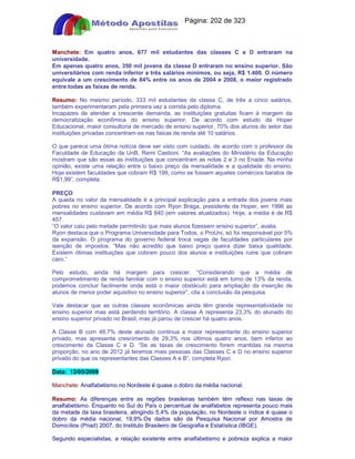 Apostilas Objetiva - www.digshop.com.br - Página: 202 de 323 
Manchete: Em quatro anos, 677 mil estudantes das classes C e D entraram na 
universidade. 
Em apenas quatro anos, 350 mil jovens da classe D entraram no ensino superior. São 
universitários com renda inferior a três salários mínimos, ou seja, R$ 1.400. O número 
equivale a um crescimento de 84% entre os anos de 2004 e 2008, o maior registrado 
entre todas as faixas de renda. 
Resumo: No mesmo período, 333 mil estudantes da classe C, de três a cinco salários, 
também experimentaram pela primeira vez a corrida pelo diploma. 
Incapazes de atender a crescente demanda, as instituições gratuitas ficam à margem da 
democratização econômica do ensino superior. De acordo com estudo da Hoper 
Educacional, maior consultoria de mercado de ensino superior, 70% dos alunos do setor das 
instituições privadas concentram-se nas faixas de renda até 10 salários. 
O que parece uma ótima notícia deve ser visto com cuidado, de acordo com o professor da 
Faculdade de Educação da UnB, Remi Castioni. “As avaliações do Ministério da Educação 
mostram que são essas as instituições que concentram as notas 2 e 3 no Enade. Na minha 
opinião, existe uma relação entre o baixo preço da mensalidade e a qualidade do ensino. 
Hoje existem faculdades que cobram R$ 199, como se fossem aqueles comércios baratos de 
R$1,99”, completa. 
PREÇO 
A queda no valor da mensalidade é a principal explicação para a entrada dos jovens mais 
pobres no ensino superior. De acordo com Ryon Braga, presidente da Hoper, em 1996 as 
mensalidades custavam em média R$ 840 (em valores atualizados). Hoje, a média é de R$ 
457. 
“O valor caiu pelo metade permitindo que mais alunos fizessem ensino superior”, avalia. 
Ryon destaca que o Programa Universidade para Todos, o ProUni, só foi responsável por 5% 
da expansão. O programa do governo federal troca vagas de faculdades particulares por 
isenção de impostos. “Mas não acredito que baixo preço queira dizer baixa qualidade. 
Existem ótimas instituições que cobram pouco dos alunos e instituições ruins que cobram 
caro.” 
Pelo estudo, ainda há margem para crescer. “Considerando que a média de 
comprometimento de renda familiar com o ensino superior está em torno de 13% da renda, 
podemos concluir facilmente onde está o maior obstáculo para ampliação da inserção de 
alunos de menor poder aquisitivo no ensino superior”, cita a conclusão da pesquisa. 
Vale destacar que as outras classes econômicas ainda têm grande representatividade no 
ensino superior mas está perdendo território. A classe A representa 23,3% do alunado do 
ensino superior privado no Brasil, mas já parou de crescer há quatro anos. 
A Classe B com 48,7% deste alunado continua a maior representante do ensino superior 
privado, mas apresenta crescimento de 29,3% nos últimos quatro anos, bem inferior ao 
crescimento da Classe C e D. “Se as taxas de crescimento forem mantidas na mesma 
proporção, no ano de 2012 já teremos mais pessoas das Classes C e D no ensino superior 
privado do que os representantes das Classes A e B”, completa Ryon. 
Data: 13/05/2009 
Manchete: Analfabetismo no Nordeste é quase o dobro da média nacional. 
Resumo: As diferenças entre as regiões brasileiras também têm reflexo nas taxas de 
analfabetismo. Enquanto no Sul do País o percentual de analfabetos representa pouco mais 
da metade da taxa brasileira, atingindo 5,4% da população, no Nordeste o índice é quase o 
dobro da média nacional, 19,9%.Os dados são da Pesquisa Nacional por Amostra de 
Domicílios (Pnad) 2007, do Instituto Brasileiro de Geografia e Estatística (IBGE). 
Segundo especialistas, a relação existente entre analfabetismo e pobreza explica a maior 
 