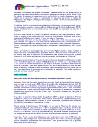 Apostilas Objetiva - www.digshop.com.br - Página: 203 de 323 
incidência do problema nos estados nordestinos. A pessoa pobre tem um acesso restrito à 
educação e a muitos outros direitos como saúde, habitação, saneamento básico. Então, onde 
há bolsões de pessoas de baixa renda, como no Nordeste, há bolsões de pessoas que não 
sabem ler e escrever, explica o especialista em educação de jovens e adultos da 
Organização das Nações Unidas para a Educação, a Ciência e a Cultura (Unesco) no Brasil, 
Timothy Ireland. 
Para tentar diminuir o contingente de analfabetos no Nordeste e, consequentemente, reduzir 
as disparidades regionais, o programa Brasil Alfabetizado, do Ministério da Educação (MEC), 
atende prioritariamente os municípios em que mais de 25% da população não sabe ler e 
escrever. 
Este ano, participam do programa 1.928 pessoas. Desse total, 84% são da Região Nordeste. 
Entre os estados, o que concentra o maior percentual de analfabetos é Alagoas, onde um em 
cada quatro habitantes com mais de 15 anos não sabe ler e escrever. 
No Nordeste você tem um tipo de problema, no Sul, outro. Você tem problemas muito 
peculiares em cada região do país. Para cada uma delas é preciso uma estratégia específica. 
O Norte brasileiro sofreu uma migração forte nos últimos anos, então chegaram analfabetos, 
aponta o secretário de Educação Continuada, Alfabetização e Diversidade do MEC, André 
Lázaro. 
Para o presidente da organização não governamental Ação Educativa, Sérgio Haddad, é 
impossível zerar o analfabetismo no Brasil sem diminuir a exclusão social. Em nenhum país 
do mundo você teve a superação do analfabetismo sem superar condições de pobreza 
absoluta. E no Brasil há parcelas da população que vivem em situações de indigência. 
O pesquisador do Instituto de Pesquisa Econômica Aplicada (Ipea) Marcelo Medeiros ressalta 
que o analfabetismo gera um ciclo de imobilidade social que envolve não só o indivíduo, mas 
a sua família. É um ciclo de reprodução. Se você for analfabeto, sua chance de também ser 
pobre é muito alta. Quem está nessa condição não tem qualificação para ocupar um bom 
posto de trabalho. Então se você for uma pessoa pouco educada e pobre, tem menor chance 
de ir para a escola ou de ter acesso a uma educação de qualidade. Você acaba criando um 
ciclo por um longo período, aponta. 
Data: 13/05/2009 
Manchete: Brasil tem mais de um terço dos analfabetos da América Latina. 
Resumo: Dados da Campanha Latino-Americana pelo Direito à Educação (Clade) indicam 
que em todo o mundo vivem 800 milhões de adultos não alfabetizados. Desse total, 35 
milhões estão em nações latino-americanas. O Brasil que é o país mais populoso da região 
também concentra mais de um terço da população analfabeta da América Latina, 14 milhões 
de pessoas com 15 anos ou mais que não sabem ler e escrever, de acordo com a Pesquisa 
Nacional por Amostra de Domicílios (Pnad) 2007, do Instituto Brasileiro de Geografia e 
Estatística (IBGE). 
Segundo o levantantamento da Clade, divulgado em 2007, no grupo de países da América 
Latina e do Caribe, Cuba apresenta a menor taxa de analfabetismo: o problema atinge 0,2% 
da população. Já na Guatemala, que tem os piores indicadores, o problema afeta quase um 
terço (30,9%) das pessoas com mais de 15 anos. 
Nesse ranking, o Brasil ocupa a 14ª posição, em um total de 19 países. De acordo com 
dados da Clade, com um percentual de 11,4% de analfabetos entre a população com mais de 
15 anos de idade, a média brasileira fica atrás, por exemplo, dos índices do México (9,10%), 
Equador (9%), Panamá (8,10%) e da Colômbia (7%). A Clade é uma rede de organizações 
da sociedade civil que atua em defesa do direito ao ensino público gratuito e de qualidade. 
Segundo a Pnad, o índice de analfabetismo entre os brasileiros com mais de 15 anos é de 
10%. Para o educador peruano e consultor internacional José Rivero, uma das explicações 
para a persistência do problema, tanto na América Latina quanto no Brasil, são as grandes 
desigualdades sociais da região. 
 