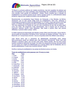 Apostilas Objetiva - www.digshop.com.br - Página: 204 de 323 
O Brasil é a primeira potência em matéria econômica, mas tem questões de pobreza que 
são incompatíveis com essa qualidade. Essa bipolaridade tem possibilitado a existência de 
uma camada muito grande de analfabetos, analisa. Rivero acredita que a redução do 
analfabetismo só ocorrerá quando houver menos injustiça social. E o enfrentamento desse 
problema, segundo ele, é papel do Estado e da sociedade civil. 
Recentemente, os presidentes Hugo Chávez, da Venezuela, e Evo Morales, da Bolívia, 
declararam que os dois países estão livres do analfabetismo. Para isso, utilizaram a 
metodologia do programa cubano de alfabetização Yo, sí Puedo, criado pelo governo de Fidel 
Castro. O método usa programas de rádio e de televisão para alfabetizar jovens e adultos. 
Há mais esperanças na medida em que há mais consciência de que não se pode seguir 
como era antes. Há programas muito interessantes, mas é preciso que os países se 
organizem sabendo quanto custa alfabetizar. Não basta o político dizer que precisa 
alfabetizar, é preciso saber o preço, alerta. 
O relator especial da Organização das Nações Unidas (ONU) para Educação, Vernor Muñoz, 
cita as ações da Venezuela e da Bolívia como exemplos de opções concretas. Para ele, o 
Brasil tem um compromisso enorme, mas as conquistas ainda não refletem esse esforço. 
José Rivero teme que a campanha de alfabetização encampada pelos países 
latino-americanos possa ser afetada pela crise financeira internacional. Essa crise está 
afetando a América Latina, que vai ficar mais pobre. Nesse sentido, não há como prever 
quando o problema realmente vai acabar. Às vezes nos esquecemos de que não pode existir 
um bom futuro em matéria de alfabetização se a escola pública não for fortalecida, ela é a 
grande alfabetizadora. E para isso é preciso dinheiro, afirma. 
Confira o ranking do analfabetismo nos países da América Larina e do Caribe. 
Taxas de analfabetismo entre pessoas com 15 anos ou mais: 
País Taxa 
1. Cuba 0,2% 
2. Uruguai 1,9% 
3. Aruba 2,7% 
4. Argentina 2,8% 
5. Chile 4,3% 
6. Costa Rica 5,1% 
7. Venezuela 7,0% 
8. Colômbia 7,2% 
9. Panamá 8,1% 
10. Equador 9,0% 
11. México 9,1% 
12. Paraguai 9,8% 
13. Suriname 10,4% 
14. Brasil 11,4% 
15. Peru 12,3% 
16. Bolívia 13,3% 
17. Honduras 20,0% 
18. Nicarágua 23,3% 
19. Guatemala 30,9% 
F 
 