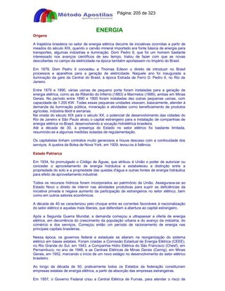 Apostilas Objetiva - www.digshop.com.br - Página: 205 de 323 
ENERGIA 
Origens 
A trajetória brasileira no setor de energia elétrica decorre de iniciativas ocorridas a partir de 
meados do século XIX, quando o carvão mineral importado era fonte básica de energia para 
transportes, algumas indústrias e iluminação. Dom Pedro II, que foi um homem bastante 
interessado nos avanços científicos de seu tempo, tratou de fazer com que as novas 
descobertas no campo da eletricidade na época também aportassem no Império do Brasil. 
Em 1879, Dom Pedro II concedeu a Thomas Edison o direito de introduzir no Brasil 
processos e aparelhos para a geração de eletricidade. Naquele ano foi inaugurada a 
iluminação da gare da Central do Brasil, à época Estrada de Ferro D. Pedro II, no Rio de 
Janeiro. 
Entre 1879 e 1890, várias usinas de pequeno porte foram instaladas para a geração de 
energia elétrica, como as de Ribeirão do Inferno (1883) e Marmelos (1889), ambas em Minas 
Gerais. No período entre 1890 e 1900 foram instaladas dez outras pequenas usinas, com 
capacidade de 1.200 KW. Todas essas pequenas unidades visavam, basicamente, atender à 
demanda da iluminação pública, mineração e atividades como beneficiamento de produtos 
agrícolas, indústria têxtil e serrarias. 
Na virada do século XIX para o século XX, o potencial de desenvolvimento das cidades do 
Rio de Janeiro e São Paulo atraiu o capital estrangeiro para a instalação de companhias de 
energia elétrica no Brasil, desenvolvendo a vocação hidrelétrica brasileira. 
Até a década de 30, a presença do Estado no setor elétrico foi bastante limitada, 
resumindo-se a algumas medidas isoladas de regulamentação. 
Os capitalistas tinham contratos muito generosos e houve descaso com a continuidade dos 
serviços. A quebra da Bolsa de Nova York, em 1929, levou-os à falência. 
Estado Patriarca 
Em 1934, foi promulgado o Código de Águas, que atribuiu à União o poder de autorizar ou 
conceder o aproveitamento de energia hidráulica e estabeleceu a distinção entre a 
propriedade do solo e a propriedade das quedas d'água e outras fontes de energia hidráulica 
para efeito de aproveitamento industrial. 
Todos os recursos hídricos foram incorporados ao patrimônio da União. Assegurava-se ao 
Estado Novo o direito de intervir nas atividades produtivas para suprir as deficiências da 
iniciativa privada e negava aumento da participação de estrangeiros no setor elétrico, bem 
como em outros setores econômicos. 
A década de 40 se caracterizou pelo choque entre as correntes favoráveis à nacionalização 
do setor elétrico e aquelas mais liberais, que defendiam a abertura ao capital estrangeiro. 
Após a Segunda Guerra Mundial, a demanda começou a ultrapassar a oferta de energia 
elétrica, em decorrência do crescimento da população urbana e do avanço da indústria, do 
comércio e dos serviços. Começou então um período de racionamento de energia nas 
principais capitais brasileiras. 
Nessa época, os governos federal e estaduais se aliaram na reorganização do sistema 
elétrico em bases estatais. Foram criadas a Comissão Estadual de Energia Elétrica (CEEE), 
no Rio Grande do Sul, em 1943, a Companhia Hidro Elétrica do São Francisco (Chesf), em 
Pernambuco, no ano de 1946, e as Centrais Elétricas de Minas Gerais (Cemig), em Minas 
Gerais, em 1952, marcando o início de um novo estágio no desenvolvimento do setor elétrico 
brasileiro. 
Ao longo da década de 50, praticamente todos os Estados da federação constituíram 
empresas estatais de energia elétrica, a partir da absorção das empresas estrangeiras. 
Em 1957, o Governo Federal criou a Central Elétrica de Furnas, para atender o risco de 
 