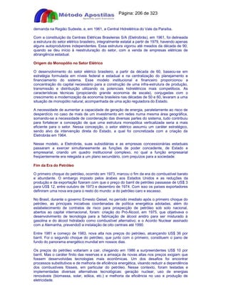 Apostilas Objetiva - www.digshop.com.br - Página: 206 de 323 
demanda na Região Sudeste, e, em 1961, a Central Hidrelétrica do Vale da Paraíba. 
Com a constituição da Centrais Elétricas Brasileiras S/A (Eletrobrás), em 1961, foi delineada 
a estrutura do setor elétrico brasileiro, integralmente estatal a partir de 1979, havendo apenas 
alguns autoprodutores independentes. Essa estrutura vigorou até meados da década de 90, 
quando se deu início à reestruturação do setor, com a venda de empresas elétricas de 
abrangência estadual. 
Origem do Monopólio no Setor Elétrico 
O desenvolvimento do setor elétrico brasileiro, a partir da década de 60, baseou-se em 
estratégia formulada em níveis federal e estadual e na centralização do planejamento e 
financiamento do sistema. Esse modelo institucional e financeiro proporcionou a 
concentração do capital necessário para a construção de uma infra-estrutura de produção, 
transmissão e distribuição utilizando os potenciais hidrelétricos mais competitivos. As 
características técnicas (propiciando grande economia de escala), conjugadas com o 
crescimento e modernização da economia brasileira nas décadas de 50 e 60, levaram a uma 
situação de monopólio natural, acompanhada de uma ação reguladora do Estado. 
A necessidade de aumentar a capacidade de geração de energia, paralelamente ao risco de 
desperdício no caso de mais de um investimento em redes numa mesma área geográfica, 
somando-se a necessidade de coordenação das diversas partes do sistema, tudo contribuiu 
para fortalecer a concepção de que uma estrutura monopólica verticalizada seria a mais 
eficiente para o setor. Nessa concepção, o setor elétrico assumiu um caráter estratégico, 
sendo alvo da intervenção direta do Estado, a qual foi concretizada com a criação da 
Eletrobrás em 1964. 
Nesse modelo, a Eletrobrás, suas subsidiárias e as empresas concessionárias estaduais 
passaram a exercer simultaneamente as funções de poder concedente, de Estado e 
empresarial, criando um quadro institucional complexo, no qual a função empresarial 
freqüentemente era relegada a um plano secundário, com prejuízos para a sociedade. 
Fim da Era do Petróleo 
O primeiro choque do petróleo, ocorrido em 1973, marcou o fim da era do combustível barato 
e abundante. O embargo imposto pelos árabes aos Estados Unidos e as reduções da 
produção e da exportação fizeram com que o preço do barril de petróleo passasse de US$ 3 
para US$ 12, entre outubro de 1973 e dezembro de 1974. Com isso os países exportadores 
definiram uma nova era para o resto do mundo: a do petróleo caro e escasso. 
No Brasil, durante o governo Ernesto Geisel, no período imediato após o primeiro choque do 
petróleo, as principais iniciativas coordenadas de política energética adotadas, além do 
estabelecimento de contratos de risco para prospecção de petróleo sob solo nacional, 
abertos ao capital internacional, foram: criação do Pró-Álcool, em 1975, que objetivava o 
desenvolvimento de tecnologia para a fabricação de álcool anidro para ser misturado à 
gasolina e do álcool hidratado como combustível alternativo; e o Acordo Nuclear assinado 
com a Alemanha, prevendo0 a instalação de oito centrais até 1990. 
Entre 1981 e começo de 1983, nova alta nos preços do petróleo, alcançando US$ 36 por 
barril. Foi o segundo choque do petróleo, que junto com o primeiro, constituem o pano de 
fundo do panorama energético mundial em nossos dias. 
Os preços do petróleo voltariam a cair, chegando em 1986 a surpreendentes US$ 10 por 
barril. Mas o caráter finito das reservas e a ameaça de novas altas nos preços exigiam que 
fossem desenvolvidas tecnologias mais econômicas. Um dos desafios foi encontrar 
processos substitutivos e de melhoria de eficiência energética, visando reduzir a dependência 
dos combustíveis fósseis, em particular do petróleo. Nesse contexto, foram testadas e 
implementadas diversas alternativas tecnológicas: geração nuclear, uso de energias 
renováveis (biomassa, solar, eólica, etc.) e melhoria da eficiência no uso e produção de 
eletricidade. 
 
