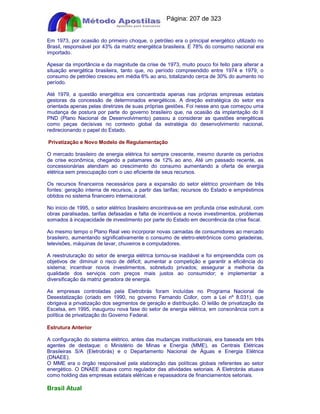 Apostilas Objetiva - www.digshop.com.br - Página: 207 de 323 
Em 1973, por ocasião do primeiro choque, o petróleo era o principal energético utilizado no 
Brasil, responsável por 43% da matriz energética brasileira. E 78% do consumo nacional era 
importado. 
Apesar da importância e da magnitude da crise de 1973, muito pouco foi feito para alterar a 
situação energética brasileira, tanto que, no período compreendido entre 1974 e 1979, o 
consumo de petróleo cresceu em média 6% ao ano, totalizando cerca de 30% do aumento no 
período. 
Até 1979, a questão energética era concentrada apenas nas próprias empresas estatais 
gestoras da concessão de determinados energéticos. A direção estratégica do setor era 
orientada apenas pelas diretrizes de suas próprias gestões. Foi nesse ano que começou uma 
mudança de postura por parte do governo brasileiro que, na ocasião da implantação do II 
PND (Plano Nacional de Desenvolvimento) passou a considerar as questões energéticas 
como peças decisivas no contexto global da estratégia do desenvolvimento nacional, 
redirecionando o papel do Estado. 
Privatização e Novo Modelo de Regulamentação 
O mercado brasileiro de energia elétrica foi sempre crescente, mesmo durante os períodos 
de crise econômica, chegando a patamares de 12% ao ano. Até um passado recente, as 
concessionárias atendiam ao crescimento do consumo aumentando a oferta de energia 
elétrica sem preocupação com o uso eficiente de seus recursos. 
Os recursos financeiros necessários para a expansão do setor elétrico provinham de três 
fontes: geração interna de recursos, a partir das tarifas; recursos do Estado e empréstimos 
obtidos no sistema financeiro internacional. 
No início de 1995, o setor elétrico brasileiro encontrava-se em profunda crise estrutural, com 
obras paralisadas, tarifas defasadas e falta de incentivos a novos investimentos, problemas 
somados à incapacidade de investimento por parte do Estado em decorrência da crise fiscal. 
Ao mesmo tempo o Plano Real veio incorporar novas camadas de consumidores ao mercado 
brasileiro, aumentando significativamente o consumo de eletro-eletrônicos como geladeiras, 
televisões, máquinas de lavar, chuveiros e computadores. 
A reestruturação do setor de energia elétrica tornou-se inadiável e foi empreendida com os 
objetivos de: diminuir o risco de déficit; aumentar a competição e garantir a eficiência do 
sistema; incentivar novos investimentos, sobretudo privados; assegurar a melhoria da 
qualidade dos serviços com preços mais justos ao consumidor; e implementar a 
diversificação da matriz geradora de energia. 
As empresas controladas pela Eletrobrás foram incluídas no Programa Nacional de 
Desestatização (criado em 1990, no governo Fernando Collor, com a Lei nº 8.031), que 
obrigava a privatização dos segmentos de geração e distribuição. O leilão de privatização da 
Escelsa, em 1995, inaugurou nova fase do setor de energia elétrica, em consonância com a 
política de privatização do Governo Federal. 
Estrutura Anterior 
A configuração do sistema elétrico, antes das mudanças institucionais, era baseada em três 
agentes de destaque: o Ministério de Minas e Energia (MME), as Centrais Elétricas 
Brasileiras S/A (Eletrobrás) e o Departamento Nacional de Águas e Energia Elétrica 
(DNAEE). 
O MME era o órgão responsável pela elaboração das políticas globais referentes ao setor 
energético. O DNAEE atuava como regulador das atividades setoriais. A Eletrobrás atuava 
como holding das empresas estatais elétricas e repassadora de financiamentos setoriais. 
Brasil Atual 
 