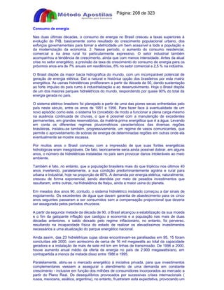 Apostilas Objetiva - www.digshop.com.br - Página: 208 de 323 
Consumo de energia 
Nas duas últimas décadas, o consumo de energia no Brasil cresceu a taxas superiores à 
evolução do PIB, basicamente como resultado do crescimento populacional urbano, dos 
esforços governamentais para tornar a eletricidade um bem acessível a toda a população e 
da modernização da economia. 2. Nesse período, o aumento do consumo residencial, 
comercial e na área rural foi particularmente expressivo. O setor industrial também 
acompanhou a tendência de crescimento, ainda que com menos intensidade. Antes da atual 
crise no setor energético, a previsão da taxa de crescimento do consumo de energia para os 
próximos anos era de 7% anuais em residências, 6% no setor comercial e 2,5 % na indústria. 
O Brasil dispõe da maior bacia hidrográfica do mundo, com um incomparável potencial de 
geração de energia elétrica. Daí a natural e histórica opção dos brasileiros por esta matriz 
energética. As usinas hidrelétricas proliferaram a partir da década de 50, dando sustentação 
ao forte impulso do país rumo à industrialização e ao desenvolvimento. Hoje o Brasil dispõe 
de um dos maiores parques hidrelétricos do mundo, respondendo por quase 90% do total da 
energia gerada no país. 
O sistema elétrico brasileiro foi planejado a partir de uma das piores secas enfrentadas pelo 
país neste século, entre os anos de 1951 e 1956. Para fazer face à eventualidade de um 
novo episódio como este, o sistema foi concebido de modo a funcionar a plena carga mesmo 
na ausência continuada de chuvas, o que é possível com a manutenção de excedentes 
permanentes, em grandes reservatórios, da matéria prima energética que é a água. Levando 
em conta os diferentes regimes pluviométricos característicos das diversas regiões 
brasileiras, instalou-se também, progressivamente, um regime de vasos comunicantes, que 
permite o aproveitamento de sobras de energia de determinadas regiões em outras onde ela 
eventualmente se mostre escassa. 
Por muitos anos o Brasil conviveu com a impressão de que suas fontes energéticas 
hidrológicas eram inesgotáveis. De fato, teoricamente seria ainda possível dobrar, em alguns 
anos, o número de hidrelétricas instaladas no país sem provocar danos intoleráveis ao meio 
ambiente. 
Também é fato, no entanto, que a população brasileira mais do que triplicou nos últimos 40 
anos invertendo, paralelamente, a sua condição predominantemente agrária e rural para 
urbana e industrial, hoje na proporção de 80%. A demanda por energia elétrica, naturalmente, 
cresceu de forma exponencial, sendo atendida por meio de pesados investimentos que 
resultaram, entre outras, na Hidrelétrica de Itaipu, ainda a maior usina do planeta. 
Em meados dos anos 90, contudo, o sistema hidrelétrico instalado começou a dar sinais de 
esgotamento. Os excedentes de água que davam garantia de abastecimento para os cinco 
anos seguintes passaram a ser consumidos sem a compensação proporcional que deveria 
ser assegurada pelos períodos chuvosos. 
A partir da segunda metade da década de 90, o Brasil alcançou a estabilização da sua moeda 
e o fim da galopante inflação que castigou a economia e a população nas mais de duas 
décadas anteriores. o saldo deixado pelo regime inflacionário, no entanto, foi perverso, 
resultando na incapacidade física do estado de realizar os elevadíssimos investimentos 
necessários a uma atualização do parque energético nacional. 
Ainda assim, das 23 hidrelétricas cujas obras encontravam-se paralisadas em 95, 15 foram 
concluídas até 2000, com acréscimo de cerca de 16 mil megawatts ao total da capacidade 
geradora e a instalação de mais de sete mil km em linhas de transmissão. De 1996 a 2000, 
houve aumento anual médio da oferta de energia no país de 2.900 megawatts/ano, em 
contrapartida a menos da metade disso entre 1986 e 1995. 
Paralelamente, abriu-se o mercado energético à iniciativa privada, para que investimentos 
complementares viessem a assegurar o atendimento de uma demanda em constante 
crescimento - inclusive em função dos milhões de consumidores incorporados ao mercado a 
partir do Plano Real. Os desequilíbrios provocados por sucessivas crises internacionais ( 
russa, mexicana, asiática, argentina), no entanto, frustraram esta expectativa, provocando um 
 
