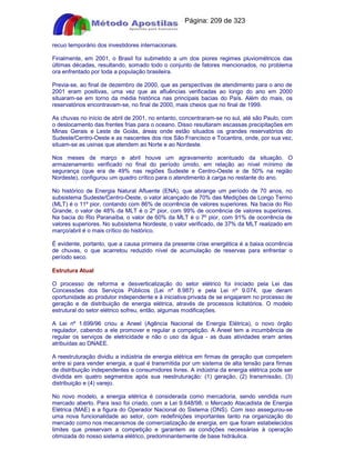 Apostilas Objetiva - www.digshop.com.br - Página: 209 de 323 
recuo temporário dos investidores internacionais. 
Finalmente, em 2001, o Brasil foi submetido a um dos piores regimes pluviométricos das 
últimas décadas, resultando, somado todo o conjunto de fatores mencionados, no problema 
ora enfrentado por toda a população brasileira. 
Previa-se, ao final de dezembro de 2000, que as perspectivas de atendimento para o ano de 
2001 eram positivas, uma vez que as afluências verificadas ao longo do ano em 2000 
situaram-se em torno da média histórica nas principais bacias do País. Além do mais, os 
reservatórios encontravam-se, no final de 2000, mais cheios que no final de 1999. 
As chuvas no início de abril de 2001, no entanto, concentraram-se no sul, até são Paulo, com 
o deslocamento das frentes frias para o oceano. Disso resultaram escassas precipitações em 
Minas Gerais e Leste de Goiás, áreas onde estão situados os grandes reservatórios do 
Sudeste/Centro-Oeste e as nascentes dos rios São Francisco e Tocantins, onde, por sua vez, 
situam-se as usinas que atendem ao Norte e ao Nordeste. 
Nos meses de março e abril houve um agravamento acentuado da situação. O 
armazenamento verificado no final do período úmido, em relação ao nível mínimo de 
segurança (que era de 49% nas regiões Sudeste e Centro-Oeste e de 50% na região 
Nordeste), configurou um quadro crítico para o atendimento à carga no restante do ano. 
No histórico de Energia Natural Afluente (ENA), que abrange um período de 70 anos, no 
subsistema Sudeste/Centro-Oeste, o valor alcançado de 70% das Medições de Longo Termo 
(MLT) é o 11º pior, contando com 86% de ocorrência de valores superiores. Na bacia do Rio 
Grande, o valor de 48% da MLT é o 2º pior, com 99% de ocorrência de valores superiores. 
Na bacia do Rio Paranaíba, o valor de 60% da MLT é o 7º pior, com 91% de ocorrência de 
valores superiores. No subsistema Nordeste, o valor verificado, de 37% da MLT realizado em 
março/abril é o mais crítico do histórico. 
É evidente, portanto, que a causa primeira da presente crise energética é a baixa ocorrência 
de chuvas, o que acarretou reduzido nível de acumulação de reservas para enfrentar o 
período seco. 
Estrutura Atual 
O processo de reforma e desverticalização do setor elétrico foi iniciado pela Lei das 
Concessões dos Serviços Públicos (Lei nº 8.987) e pela Lei nº 9.074, que deram 
oportunidade ao produtor independente e à iniciativa privada de se engajarem no processo de 
geração e de distribuição de energia elétrica, através de processos licitatórios. O modelo 
estrutural do setor elétrico sofreu, então, algumas modificações. 
A Lei nº 1.699/96 criou a Aneel (Agência Nacional de Energia Elétrica), o novo órgão 
regulador, cabendo a ele promover e regular a competição. A Aneel tem a incumbência de 
regular os serviços de eletricidade e não o uso da água - as duas atividades eram antes 
atribuídas ao DNAEE. 
A reestruturação dividiu a indústria de energia elétrica em firmas de geração que competem 
entre si para vender energia, a qual é transmitida por um sistema de alta tensão para firmas 
de distribuição independentes e consumidores livres. A indústria da energia elétrica pode ser 
dividida em quatro segmentos após sua reestruturação: (1) geração, (2) transmissão, (3) 
distribuição e (4) varejo. 
No novo modelo, a energia elétrica é considerada como mercadoria, sendo vendida num 
mercado aberto. Para isso foi criado, com a Lei 9.648/98, o Mercado Atacadista de Energia 
Elétrica (MAE) e a figura do Operador Nacional do Sistema (ONS). Com isso assegurou-se 
uma nova funcionalidade ao setor, com redefinições importantes tanto na organização do 
mercado como nos mecanismos de comercialização de energia, em que foram estabelecidos 
limites que preservam a competição e garantem as condições necessárias à operação 
otimizada do nosso sistema elétrico, predominantemente de base hidráulica. 
 