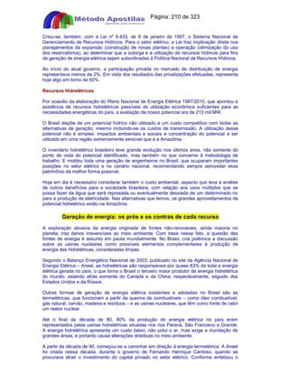 Apostilas Objetiva - www.digshop.com.br - Página: 210 de 323 
Criou-se, também, com a Lei nº 9.433, de 8 de janeiro de 1997, o Sistema Nacional de 
Gerenciamento de Recursos Hídricos. Para o setor elétrico, a Lei traz implicação direta nos 
planejamentos da expansão (construção de novas plantas) e operação (otimização do uso 
dos reservatórios), ao determinar que a outorga e a utilização de recursos hídricos para fins 
de geração de energia elétrica sejam subordinadas à Política Nacional de Recursos Hídricos. 
Ao início do atual governo, a participação privada no mercado de distribuição de energia 
representava menos de 2%. Em vista dos resultados das privatizações efetuadas, representa 
hoje algo em torno de 60%. 
Recursos Hidrelétricos 
Por ocasião da elaboração do Plano Nacional de Energia Elétrica 1987/2010, que apontou a 
existência de recursos hidrelétricos passíveis de utilização econômica suficientes para as 
necessidades energéticas do país, a avaliação de nosso potencial era de 213 mil MW. 
O Brasil dispõe de um potencial hídrico não utilizado a um custo competitivo com todas as 
alternativas de geração, mesmo incluindo-se os custos de transmissão. A utilização desse 
potencial não é simples: impactos ambientais e sociais e concentração do potencial a ser 
utilizado em uma região extremamente sensível que é a Amazônia. 
O inventário hidrelétrico brasileiro teve grande evolução nos últimos anos, não somente do 
ponto de vista do potencial identificado, mas também no que concerne à metodologia de 
trabalho. E moldou toda uma geração de engenheiros no Brasil, que ocuparam importantes 
posições no setor elétrico e no cenário nacional, recomendando sempre aproveitar esse 
patrimônio da melhor forma possível. 
Hoje em dia é necessário considerar também o custo ambiental, aspecto que leva a análise 
de outros benefícios para a sociedade brasileira, com relação aos usos múltiplos que se 
possa fazer da água que será represada ou eventualmente desviada de um determinado rio 
para a produção de eletricidade. Nas alternativas que temos, os grandes aproveitamentos de 
potencial hidrelétrico estão na Amazônia. 
Geração de energia: os prós e os contras de cada recurso 
A exploração abusiva da energia originada de fontes não-renováveis, ainda maioria no 
planeta, traz danos irreversíveis ao meio ambiente. Com base nesse fato, a questão das 
fontes de energia é assunto em pauta mundialmente. No Brasil, cria polêmica a discussão 
sobre as usinas nucleares como possíveis elementos complementares à produção de 
energia das hidrelétricas, consideradas limpas. 
Segundo o Balanço Energético Nacional de 2003, publicado no site da Agência Nacional de 
Energia Elétrica – Aneel, as hidrelétricas são responsáveis por quase 83% de toda a energia 
elétrica gerada no país, o que torna o Brasil o terceiro maior produtor de energia hidrelétrica 
do mundo, estando atrás somente do Canadá e da China, respectivamente, seguido dos 
Estados Unidos e da Rússia. 
Outras formas de geração de energia elétrica existentes e adotadas no Brasil são as 
termelétricas, que funcionam a partir da queima de combustíveis – como óleo combustível, 
gás natural, carvão, madeira e resíduos – e as usinas nucleares, que têm como fonte de calor 
um reator nuclear. 
Até o final da década de 80, 90% da produção de energia elétrica no país eram 
representados pelas usinas hidrelétricas situadas nos rios Paraná, São Francisco e Grande. 
A energia hidrelétrica apresenta um custo baixo, não polui o ar, mas exige a inundação de 
grandes áreas, e portanto causa alterações drásticas no meio ambiente. 
A partir da década de 90, começou-se a caminhar em direção à energia termelétrica. A Aneel 
foi criada nessa década, durante o governo de Fernando Henrique Cardoso, quando se 
procurava atrair o investimento do capital privado no setor elétrico. Conforme enfatizou o 
 