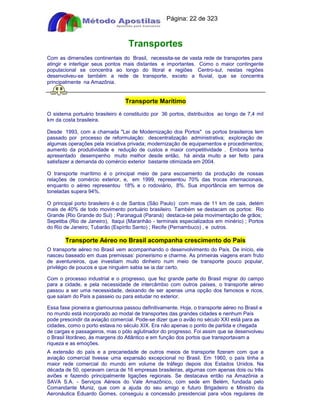 Apostilas Objetiva - www.digshop.com.br - Página: 22 de 323 
Transportes 
Com as dimensões continentais do Brasil, necessita-se de vasta rede de transportes para 
atingir e interligar seus pontos mais distantes e importantes. Como o maior contingente 
populacional se concentra ao longo do litoral e regiões Centro-sul, nestas regiões 
desenvolveu-se também a rede de transporte, exceto a fluvial, que se concentra 
principalmente na Amazônia. 
Transporte Marítimo 
O sistema portuário brasileiro é constituído por 36 portos, distribuídos ao longo de 7,4 mil 
km da costa brasileira. 
Desde 1993, com a chamada Lei de Modernização dos Portos os portos brasileiros tem 
passado por processo de reformulação: descentralização administrativa; exploração de 
algumas operações pela iniciativa privada; modernização de equipamentos e procedimentos; 
aumento da produtividade e redução de custos e maior competitividade . Embora tenha 
apresentado desempenho muito melhor desde então, há ainda muito a ser feito para 
satisfazer a demanda do comércio exterior bastante otimizada em 2004. 
O transporte marítimo é o principal meio de para escoamento da produção de nossas 
relações de comércio exterior, e, em 1999, representou 70% das trocas internacionais, 
enquanto o aéreo representou 18% e o rodoviário, 8%. Sua importância em termos de 
toneladas supera 94%. 
O principal porto brasileiro é o de Santos (São Paulo) com mais de 11 km de cais, detém 
mais de 40% de todo movimento portuário brasileiro. Também se destacam os portos: Rio 
Grande (Rio Grande do Sul) ; Paranaguá (Paraná) destaca-se pela movimentação de grãos; 
Sepetiba (Rio de Janeiro), Itaqui (Maranhão - terminais especializados em minério) ; Portos 
do Rio de Janeiro; Tubarão (Espírito Santo) ; Recife (Pernambuco) , e outros. 
Transporte Aéreo no Brasil acompanha crescimento do País 
O transporte aéreo no Brasil vem acompanhando o desenvolvimento do País. De início, ele 
nasceu baseado em duas premissas: pioneirismo e charme. As primeiras viagens eram fruto 
de aventureiros, que investiam muito dinheiro num meio de transporte pouco popular, 
privilégio de poucos e que ninguém sabia se ia dar certo. 
Com o processo industrial e o progresso, que fez grande parte do Brasil migrar do campo 
para a cidade, e pela necessidade de intercâmbio com outros países, o transporte aéreo 
passou a ser uma necessidade, deixando de ser apenas uma opção dos famosos e ricos, 
que saíam do País a passeio ou para estudar no exterior. 
Essa fase pioneira e glamourosa passou definitivamente. Hoje, o transporte aéreo no Brasil e 
no mundo está incorporado ao modal de transportes das grandes cidades e nenhum País 
pode prescindir da aviação comercial. Pode-se dizer que o avião no século XXI está para as 
cidades, como o porto estava no século XIX. Era não apenas o ponto de partida e chegada 
de cargas e passageiros, mas o pólo aglutinador do progresso. Foi assim que se desenvolveu 
o Brasil litorâneo, às margens do Atlântico e em função dos portos que transportavam a 
riqueza e as emoções. 
A extensão do país e a precariedade de outros meios de transporte fizeram com que a 
aviação comercial tivesse uma expansão excepcional no Brasil. Em 1960, o país tinha a 
maior rede comercial do mundo em volume de tráfego depois dos Estados Unidos. Na 
década de 50, operavam cerca de 16 empresas brasileiras, algumas com apenas dois ou três 
aviões e fazendo principalmente ligações regionais. Se destacava então na Amazônia a 
SAVA S.A. - Serviços Aéreos do Vale Amazônico, com sede em Belém, fundada pelo 
Comandante Muniz, que com a ajuda do seu amigo e futuro Brigadeiro e Ministro da 
Aeronáutica Eduardo Gomes, conseguiu a concessão presidencial para vôos regulares de 
 