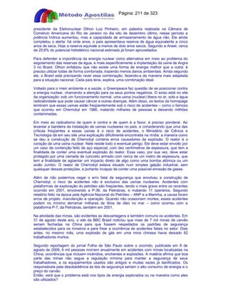 Apostilas Objetiva - www.digshop.com.br - Página: 211 de 323 
presidente da Eletronuclear Othon Luiz Pinheiro, em palestra realizada na Câmara de 
Comércio Americana do Rio de Janeiro no dia oito de dezembro último, nesse período a 
potência hídrica aumentou, mas a capacidade de armazenamento de água não. Ele ainda 
completou o alerta: há vinte anos, o país apresentava reserva de água equivalente a cinco 
anos de seca. Hoje a reserva equivale a menos de dois anos secos. Segundo a Aneel, cerca 
de 25,6% do potencial hidrelétrico nacional estimado já foram aproveitados. 
Para defender a importância da energia nuclear como alternativa em meio ao problema do 
esgotamento das reservas de água, e mais especificamente a implantação da usina de Angra 
3 no Brasil, Othon enfatizou que não existe uma forma de energia melhor que a outra: é 
preciso utilizar todas de forma combinada, trazendo menos danos ambientais. Ainda segundo 
ele, o Brasil está precisando rever essa combinação, fazendo-a da maneira mais adaptada 
para a situação nacional. Cada país teria, explica, uma combinação ideal. 
Voltado para o meio ambiente e a saúde, o Greenpeace faz questão de se posicionar contra 
a energia nuclear, chamando a atenção para os seus pontos negativos. O aviso está no site 
da organização: sob um funcionamento normal, uma usina (nuclear) libera no ar, solo e água 
radioatividade que pode causar câncer e outras doenças. Além disso, os textos da homepage 
lembram que essas usinas estão freqüentemente sob o risco de acidentes – como o famoso 
que ocorreu em Chernobyl em 1986, matando milhares de pessoas e deixando milhões 
contaminadas. 
Em meio ao radicalismo de quem é contra e de quem é a favor, é preciso ponderar. Ao 
levantar a bandeira da instalação de usinas nucleares no país, e considerando que uma das 
críticas freqüentes a essas usinas é o risco de acidentes, o Ministério da Ciência e 
Tecnologia dá em seu site uma explicação dificilmente encontrada na mídia: a maneira como 
se deu a construção de Chernobyl conteria erros causadores da explosão. O reator é o 
coração de uma usina nuclear. Nele reside todo o eventual perigo. Ele deve estar envolto por 
um vaso de contenção feito de aço especial, com dez centímetros de espessura, que tem a 
finalidade de conter uma eventual explosão do reator. Esse vaso, por sua vez, deve estar 
protegido por uma camada de concreto armado com cerca de um metro de espessura, que 
tem a finalidade de agüentar um impacto direto de algo como uma bomba atômica ou um 
avião Jumbo. O reator de Chernobyl estava situado num simples galpão industrial, sem 
quaisquer dessas proteções, e portanto incapaz de conter uma possível emissão de gases. 
Além de não podermos negar o erro fatal de segurança que envolveu a construção de 
Chernobyl, o risco de acidentes não é exclusivo das usinas nucleares. Acidentes com 
plataformas de exploração do petróleo são freqüentes, tendo o mais grave entre os recentes 
ocorrido em 2001, envolvendo a P-36, da Petrobras, e matando 11 operários. Segundo 
relatório feito na época pela Agência Nacional do Petróleo – ANP e a Marinha, a causa foram 
erros de projeto, manutenção e operação. Quando não ocasionam mortes, esses acidentes 
podem no mínimo derramar milhares de litros de óleo no mar – como ocorreu com a 
plataforma P-7, da Petrobras, também em 2001. 
Na atividade das minas, são evidentes as desvantagens e também comuns os acidentes. Em 
31 de agosto deste ano, o site da BBC Brasil noticiou que mais de 7 mil minas de carvão 
seriam fechadas na China para que fossem respeitados os padrões de segurança 
estabelecidos para os mineiros e para frear a ocorrência de acidentes fatais no setor. Dias 
antes, no mesmo mês, uma explosão de gás em uma mina chinesa havia deixado 62 
trabalhadores mortos. 
Segundo reportagem do jornal Folha de São Paulo sobre o ocorrido, publicada em 8 de 
agosto de 2009, 6 mil pessoas morrem anualmente em acidentes com minas localizadas na 
China, ocorrências que incluem incêndios, enchentes e explosões. A matéria afirma que boa 
parte das minas não segue a regulação mínima para manter a segurança de seus 
trabalhadores, e os equipamentos usados são antigos e muitas vezes já danificados. Os 
responsáveis pela desobediência às leis de segurança seriam o alto consumo de energia e o 
preço do carvão. 
Então, será que o problema está nos tipos de energia explorados ou na maneira como eles 
são utilizados? 
 
