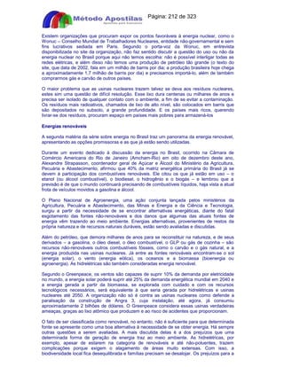 Apostilas Objetiva - www.digshop.com.br - Página: 212 de 323 
Existem organizações que procuram expor os pontos favoráveis à energia nuclear, como o 
Wonuc – Conselho Mundial de Trabalhadores Nucleares, entidade não-governamental e sem 
fins lucrativos sediada em Paris. Segundo o porta-voz da Wonuc, em entrevista 
disponibilizada no site da organização, não faz sentido discutir a questão do uso ou não da 
energia nuclear no Brasil porque aqui não temos escolha: não é possível interligar todas as 
redes elétricas, e além disso não temos uma produção de petróleo tão grande (o texto do 
site, que data de 2002, fala em um milhão de barris por dia; a produção brasileira hoje chega 
a aproximadamente 1,7 milhão de barris por dia) e precisamos importá-lo, além de também 
comprarmos gás e carvão de outros países. 
O maior problema que as usinas nucleares trazem talvez se deva aos resíduos nucleares, 
estes sim uma questão de difícil resolução. Esse lixo dura centenas ou milhares de anos e 
precisa ser isolado de qualquer contato com o ambiente, a fim de se evitar a contaminação. 
Os resíduos mais radioativos, chamados de lixo de alto nível, são colocados em barris que 
são depositados no subsolo, a grande profundidade. E os países mais ricos, querendo 
livrar-se dos resíduos, procuram espaço em países mais pobres para armazená-los 
Energias renováveis 
A segunda matéria da série sobre energia no Brasil traz um panorama da energia renovável, 
apresentando as opções promissoras e as que já estão sendo utilizadas. 
Durante um evento dedicado à discussão da energia no Brasil, ocorrido na Câmara de 
Comércio Americana do Rio de Janeiro (Amcham-Rio) em oito de dezembro deste ano, 
Alexandre Strapasson, coordenador geral de Açúcar e Álcool do Ministério da Agricultura, 
Pecuária e Abastecimento, afirmou que 40% da matriz energética primária do Brasil já se 
devem à participação dos combustíveis renováveis. Ele citou os que já estão em uso – o 
etanol (ou álcool combustível), o biodiesel, o hidrogênio e o biogás – e lembrou que a 
previsão é de que o mundo continuará precisando de combustíveis líquidos, haja vista a atual 
frota de veículos movidos a gasolina e álcool. 
O Plano Nacional de Agroenergia, uma ação conjunta lançada pelos ministérios da 
Agricultura, Pecuária e Abastecimento, das Minas e Energia e da Ciência e Tecnologia, 
surgiu a partir da necessidade de se encontrar alternativas energéticas, diante do fatal 
esgotamento das fontes não-renováveis e dos danos que algumas das atuais fontes de 
energia vêm trazendo ao meio ambiente. Energias alternativas, provenientes de restos da 
própria natureza e de recursos naturais duráveis, estão sendo avaliadas e discutidas. 
Além do petróleo, que demora milhares de anos para se reconstituir na natureza, e de seus 
derivados – a gasolina, o óleo diesel, o óleo combustível, o GLP ou gás de cozinha – são 
recursos não-renováveis outros combustíveis fósseis, como o carvão e o gás natural, e a 
energia produzida nas usinas nucleares. Já entre as fontes renováveis encontram-se o sol 
(energia solar), o vento (energia eólica), os oceanos e a biomassa (bioenergia ou 
agroenergia). As hidrelétricas são também consideradas energia renovável. 
Segundo o Greenpeace, os ventos são capazes de suprir 10% da demanda por eletricidade 
no mundo, a energia solar poderá suprir até 25% da demanda energética mundial em 2040 e 
a energia gerada a partir da biomassa, se explorada com cuidado e com os recursos 
tecnológicos necessários, será equivalente à que seria gerada por hidrelétricas e usinas 
nucleares até 2050. A organização não só é contra as usinas nucleares como defende a 
paralisação da construção de Angra 3, cuja instalação, até agora, já consumiu 
aproximadamente 2 bilhões de dólares. O Greenpeace considera essas usinas verdadeiras 
ameaças, graças ao lixo atômico que produzem e ao risco de acidentes que proporcionam. 
O fato de ser classificada como renovável, no entanto, não é suficiente para que determinada 
fonte se apresente como uma boa alternativa à necessidade de se obter energia. Há sempre 
outras questões a serem avaliadas. A mais discutida delas é a dos prejuízos que uma 
determinada forma de geração de energia traz ao meio ambiente. As hidrelétricas, por 
exemplo, apesar de estarem na categoria de renováveis e até não-poluentes, trazem 
complicações porque exigem o alagamento de áreas muito extensas. Com isso, a 
biodiversidade local fica desequilibrada e famílias precisam se desalojar. Os prejuízos para a 
 