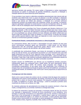 Apostilas Objetiva - www.digshop.com.br - Página: 213 de 323 
agricultura também são grandes. Por essas razões o Greenpeace e outras organizações 
pró-natureza se opõem à construção de grandes hidrelétricas, propondo a instalação e 
utilização apenas de usinas desse tipo porém pequenas. 
O que acontece é que mesmo a alternativa energética aparentemente mais natural pode ser 
excelente para determinado local ou grupo de pessoas e de difícil aceitação e adaptação 
para outros. Enquanto a energia nuclear está atrelada à produção do lixo nuclear, danoso à 
saúde e que precisa ser isolado das pessoas, a instalação do a princípio inofensivo 
equipamento produtor de energia eólica vem originando críticas, por exemplo, na Espanha, 
segundo reportagem publicada na revista Exame no dia dois de dezembro último. As razões 
seriam o fato de as instalações serem barulhentas e poluírem visualmente o ambiente. 
Em artigo escrito para o jornal New York Times e divulgado pelo Opinião e Notícia em 17 de 
dezembro passado, o filho de Robert Kennedy chama a atenção para esse mesmo ponto. 
Robert Kennedy Jr. afirma que não aprovaria a construção de instalações de geração eólica 
em uma propriedade sua, porque centenas de luzes utilizadas para alertar aviões para que 
fiquem longe das turbinas irão roubar as estrelas e o visual noturno. O barulho das turbinas 
será audível à grande distância. Além disso, por depender do vento, essa forma de energia 
não tem um fornecimento garantido e estável. 
Combustíveis fósseis, combustíveis renováveis e o clima do planeta 
Os combustíveis fósseis, além de terem a desvantagem de levar milhares de anos para 
serem recompostos, produzem gases que intensificam o efeito estufa, um dos fatores 
responsáveis pelo tão comentado aquecimento global. Mesmo assim, ainda são muito 
utilizados porque, enquanto são abundantes, são também baratos. 
A substituição dos combustíveis fósseis, cujo tempo de renovação na natureza supera o 
tempo de vida do homem, por combustíveis que tenham um ciclo renovável mais curto está 
ligada diretamente ao clima da Terra. Algumas fontes renováveis, como o álcool etílico e o 
biodiesel, quando queimadas também eliminam os chamados GEEs – gases de efeito estufa. 
No entanto, neste caso o gás carbônico produzido rapidamente sai da atmosfera através da 
fotossíntese e é fixado na biomassa, até sofrer combustão novamente. 
Existem estudos do COPPE/UFRJ que afirmam que as hidrelétricas também produzem, 
indiretamente, gases que contribuem para o efeito estufa. De seus reservatórios seriam 
eliminados CO2 e metano (CH4). No entanto, essas emissões nem chegam a ser 
consideradas problemáticas, já que essas usinas são classificadas como produtoras de 
energia limpa. Se comparadas à produção de gases a partir das termoelétricas, que queimam 
combustíveis fósseis, as hidrelétricas são mesmo bem menos prejudiciais ao aquecimento do 
planeta 
A energia que vem dos oceanos 
Assim como a que se origina dos ventos e do sol, a energia vinda das águas dos oceanos é 
classificada como limpa e auto-sustentável. No entanto, encontra-se em fase de pesquisas e 
portanto não é, ainda, um recurso muito explorado. Por enquanto é utilizada principalmente 
no Japão, na Inglaterra e no Havaí, além da França – onde foi construída a primeira usina 
maremotriz do mundo, em La Rance, em 1966. 
As maneiras potenciais de aproveitamento da energia dos oceanos envolvem o fluxo das 
marés, a energia térmica, as correntes marítimas e a energia das ondas. 
O sistema de maremotriz é aquele que aproveita o movimento regular de fluxo do nível do 
mar (elevação e abaixamento). Funciona de forma semelhante a uma hidrelétrica. Uma 
barragem é construída, formando-se um reservatório junto ao mar. Quando a maré enche a 
água entra e fica armazenada no reservatório, e quando baixa a água sai, movimentando 
uma turbina diretamente ligada a um sistema de conversão, e assim gerando eletricidade. 
Existem usinas maremotrizes em construção ou sendo planejadas no Canadá, México, Reino 
Unido, Estados Unidos, Argentina, Austrália, Índia, Coréia e na Rússia. 
 