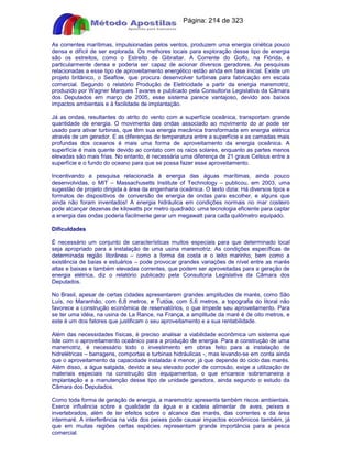 Apostilas Objetiva - www.digshop.com.br - Página: 214 de 323 
As correntes marítimas, impulsionadas pelos ventos, produzem uma energia cinética pouco 
densa e difícil de ser explorada. Os melhores locais para exploração desse tipo de energia 
são os estreitos, como o Estreito de Gibraltar. A Corrente do Golfo, na Flórida, é 
particularmente densa e poderia ser capaz de acionar diversos geradores. As pesquisas 
relacionadas a esse tipo de aproveitamento energético estão ainda em fase inicial. Existe um 
projeto britânico, o Seaflow, que procura desenvolver turbinas para fabricação em escala 
comercial. Segundo o relatório Produção de Eletricidade a partir da energia maremotriz, 
produzido por Wagner Marques Tavares e publicado pela Consultoria Legislativa da Câmara 
dos Deputados em março de 2005, esse sistema parece vantajoso, devido aos baixos 
impactos ambientais e à facilidade de implantação. 
Já as ondas, resultantes do atrito do vento com a superfície oceânica, transportam grande 
quantidade de energia. O movimento das ondas associado ao movimento do ar pode ser 
usado para ativar turbinas, que têm sua energia mecânica transformada em energia elétrica 
através de um gerador. E as diferenças de temperatura entre a superfície e as camadas mais 
profundas dos oceanos é mais uma forma de aproveitamento da energia oceânica. A 
superfície é mais quente devido ao contato com os raios solares, enquanto as partes menos 
elevadas são mais frias. No entanto, é necessária uma diferença de 21 graus Celsius entre a 
superfície e o fundo do oceano para que se possa fazer esse aproveitamento. 
Incentivando a pesquisa relacionada à energia das águas marítimas, ainda pouco 
desenvolvidas, o MIT – Massachusetts Institute of Technology – publicou, em 2003, uma 
sugestão de projeto dirigida à área da engenharia oceânica. O texto dizia: Há diversos tipos e 
formatos de dispositivos de conversão de energia de ondas para escolher, e alguns que 
ainda não foram inventados! A energia hidráulica em condições normais no mar costeiro 
pode alcançar dezenas de kilowatts por metro quadrado: uma tecnologia eficiente para captar 
a energia das ondas poderia facilmente gerar um megawatt para cada quilômetro equipado. 
Dificuldades 
É necessário um conjunto de características muitos especiais para que determinado local 
seja apropriado para a instalação de uma usina maremotriz. As condições específicas de 
determinada região litorânea – como a forma da costa e o leito marinho, bem como a 
existência de baías e estuários – pode provocar grandes variações de nível entre as marés 
altas e baixas e também elevadas correntes, que podem ser aproveitadas para a geração de 
energia elétrica, diz o relatório publicado pela Consultoria Legislativa da Câmara dos 
Deputados. 
No Brasil, apesar de certas cidades apresentarem grandes amplitudes de marés, como São 
Luís, no Maranhão, com 6,8 metros, e Tutóia, com 5,6 metros, a topografia do litoral não 
favorece a construção econômica de reservatórios, o que impede seu aproveitamento. Para 
se ter uma idéia, na usina de La Rance, na França, a amplitude da maré é de oito metros, e 
este é um dos fatores que justificam o seu aproveitamento e a sua rentabilidade. 
Além das necessidades físicas, é preciso analisar a viabilidade econômica um sistema que 
lide com o aproveitamento oceânico para a produção de energia. Para a construção de uma 
maremotriz, é necessário todo o investimento em obras feito para a instalação de 
hidrelétricas – barragens, comportas e turbinas hidráulicas -, mas levando-se em conta ainda 
que o aproveitamento da capacidade instalada é menor, já que depende do ciclo das marés. 
Além disso, a água salgada, devido a seu elevado poder de corrosão, exige a utilização de 
materiais especiais na construção dos equipamentos, o que encarece sobremaneira a 
implantação e a manutenção desse tipo de unidade geradora, ainda segundo o estudo da 
Câmara dos Deputados. 
Como toda forma de geração de energia, a maremotriz apresenta também riscos ambientais. 
Exerce influência sobre a qualidade da água e a cadeia alimentar de aves, peixes e 
invertebrados, além de ter efeitos sobre o alcance das marés, das correntes e da área 
intermaré. A interferência na vida dos peixes pode causar impactos econômicos também, já 
que em muitas regiões certas espécies representam grande importância para a pesca 
comercial. 
 