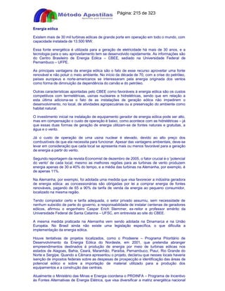 Apostilas Objetiva - www.digshop.com.br - Página: 215 de 323 
Energia eólica 
Existem mais de 30 mil turbinas eólicas de grande porte em operação em todo o mundo, com 
capacidade instalada de 13.500 MW. 
Essa fonte energética é utilizada para a geração de eletricidade há mais de 30 anos, e a 
tecnologia para o seu aproveitamento tem se desenvolvido rapidamente. As informações são 
do Centro Brasileiro de Energia Eólica – CBEE, sediado na Universidade Federal de 
Pernambuco – UFPE. 
As principais vantagens da energia eólica são o fato de esse recurso aproveitar uma fonte 
renovável e não poluir o meio ambiente. No início da década de 70, com a crise do petróleo, 
países europeus e norte-americanos se interessaram pela energia originada dos ventos 
como forma de diminuição da dependência do carvão e do petróleo. 
Outras características apontadas pelo CBEE como favoráveis à energia eólica são os custos 
competitivos com termelétricas, usinas nucleares e hidrelétricas, sendo que em relação a 
esta última adiciona-se o fato de as instalações de geração eólica não impedirem o 
desenvolvimento, no local, de atividades agropecuárias ou a preservação do ambiente como 
habitat natural. 
O investimento inicial na instalação de equipamento gerador de energia eólica pode ser alto, 
mas em compensação o custo de operação é baixo, como acontece com as hidrelétricas – já 
que essas duas formas de geração de energia utilizam-se de fontes naturais e gratuitas, a 
água e o vento. 
Já o custo de operação de uma usina nuclear é elevado, devido ao alto preço dos 
combustíveis de que ela necessita para funcionar. Apesar das vantagens ambientais, deve-se 
levar em consideração que cada local se apresenta mais ou menos favorável para a geração 
de energia a partir do vento. 
Segundo reportagem da revista Economist de dezembro de 2005, o fator crucial é o 'potencial 
do vento' de cada local; mesmo as melhores regiões para as turbinas de vento produzem 
energia apenas de 30 a 40% do tempo, e a média das turbinas na Alemanha, por exemplo, é 
de apenas 11%. 
Na Alemanha, por exemplo, foi adotada uma medida que visa favorecer a indústria geradora 
de energia eólica: as concessionárias são obrigadas por lei a comprar energia de fontes 
renováveis, pagando de 65 a 90% da tarifa de venda da energia ao pequeno consumidor, 
localizado na mesma região. 
Tendo comprador certo e tarifa adequada, o setor privado assumiu, sem necessidade de 
nenhum subsídio de parte do governo, a responsabilidade de instalar centenas de geradores 
eólicos, afirmou o engenheiro Caspar Erich Stemmer, ex-reitor e professor emérito da 
Universidade Federal de Santa Catarina – UFSC, em entrevista ao site do CBEE. 
A mesma medida praticada na Alemanha vem sendo adotada na Dinamarca e na União 
Européia. No Brasil ainda não existe uma legislação específica, o que dificulta a 
implementação da energia eólica. 
Houve tentativas de projetos localizados, como o Prodeene – Programa Prioritário de 
Desenvolvimento da Energia Eólica do Nordeste, em 2001, que pretendia abranger 
empreendimentos destinados à produção de energia por meio de turbinas eólicas nos 
estados de Alagoas, Bahia, Ceará, Maranhão, Paraíba, Pernambuco, Piauí, Rio Grande do 
Norte e Sergipe. Quando a Câmara apresentou o projeto, declarou que nesses locais haveria 
isenção de impostos federais sobre as despesas de prospecção e identificação das áreas de 
potencial eólico e sobre a importação de material utilizado para a produção dos 
equipamentos e a construção das centrais. 
Atualmente o Ministério das Minas e Energia coordena o PROINFA – Programa de Incentivo 
às Fontes Alternativas de Energia Elétrica, que visa diversificar a matriz energética nacional 
 
