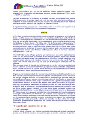Apostilas Objetiva - www.digshop.com.br - Página: 216 de 323 
através da contratação de 3.300 MW de energia no Sistema Interligado Nacional (SIN), 
produzidos por fontes eólica, de biomassa e pequenas centrais hidrelétricas (PCHs), sendo 
1.100 MW de cada fonte. 
Segundo a reportagem da Economist, a tecnologia que vem sendo desenvolvida para as 
turbinas geradoras de energia a partir do vento tem sido outro fator fundamental para a 
viabilidade do aproveitamento desse recurso. Nos anos 70, as turbinas tinham em média 10 
metros de diâmetro, enquanto hoje chegam a ter mais de 80 metros. 
É importante ainda que se aproveite o potencial dos ventos no nível mais elevado possível, já 
que quanto mais distante do solo mais fortes e estáveis eles são. 
Pré-sal 
O Pré-Sal é um conjunto de reservatórios mais antigos que a camada de sal (principalmente 
halita e anidrita. Esses reservatórios podem ser encontrados do Nordeste ao Sul do Brasil 
(onshore e offshore) e de uma forma similar no Golfo do México e na costa Oeste africana. A 
área que tem recebido destaque é o trecho que se estende do Norte da Bacia de Campos ao 
Sul da Bacia de Santos desde o Alto Vitória até o Alto de Florianópolis respectivamente. A 
espessura da camada de sal na porção centro-sul da Bacia de Santos chaga a 2.000 metros, 
enquanto na porção norte da bacia de Campo está em torno de 200 metros. Este sal foi 
depositado durante a abertura do oceano Atlântico, após a quebra do Gondwana (Antigo 
Supercontinente formado pelas Américas e Africa) durante a fase de mar raso e de clima 
semi-árido/árido(1 a 7 M.a.). 
O termo Pré-Sal é uma definição geológica que significa que a camada foi depositada antes 
que o sal. Já o termo Sub-Sal, que também é uma definição geológica, significa que a rocha 
reservatório está abaixo do sal, não necessáriamente sendo uma camada mais antiga, pois 
devido o sal ser extremamente maleável, o mesmo pode ser movimentar criando línguas 
sobre uma camada mais jovem que ele. Este tipo de formação é conhecida como sal 
alóctone. 
Nas camadas rochas da camada pré-sal existentes no mundo, a primeira descoberta de 
reserva petrolífera ocorreu no litoral brasileiro, que passaram a ser conhecidas simplesmente 
como petróleo do pré-sal ou pré-sal. Estas também são as maiores reservas conhecidas 
em zonas da faixa pré-sal até o momento identificadas [1]. 
Depois do anúncio da descoberta de reservas na escala de dezenas de bilhões de barris, em 
todo o mundo começaram processos de exploração em busca de petróleo abaixo das rochas 
de sal nas camadas profundas do subsolo marinho. Atualmente as principais áreas de 
exploração petrolífera com reservas potenciais ou prováveis já identificadas na faixa pré-sal 
estão no litoral do Atlântico Sul. Na porção sul-americana está a grande reserva do pré-sal no 
litoral do Brasil, enquanto, no lado africano, existem áreas pré-sal em processo de exploração 
(em busca de petróleo) e mapeamento de reservas possíveis no Congo (Brazzaville)[2] e no 
Gabão [3]. Além do Atlântico Sul, especificamente nas áreas atlânticas da América do Sul e 
da África, também existem camadas de rochas pré-sal sendo mapeadas à procura de 
petróleo no Golfo do México e no Mar Cáspio, na zona marítima pertencente ao Cazaquistão 
[4]. Nestes casos, foram a ousadia e o trabalho envolvendo geração de novas tecnologias de 
exploração, desenvolvidas pela Petrobrás, que acabaram sendo copiadas ou adaptadas e 
vêem sendo utilizadas por multinacionais para procurar petróleo em camadas do tipo pré-sal 
em formações geológicas parecidas em outros locais do mundo. Algumas das multinacionais 
petrolíferas que estão procurando petróleo em camadas do tipo pré-sal no mundo, 
aprenderam diretamente com a Petrobrás, nos campos em que exploram como sócias da 
Petrobrás no Brasil. 
10 perguntas para você entender o pré-sal 
1. O que é o pré-sal? 
O termo pré-sal refere-se a um conjunto de rochas localizadas nas porções marinhas de 
grande parte do litoral brasileiro, com potencial para a geração e acúmulo de petróleo. 
 