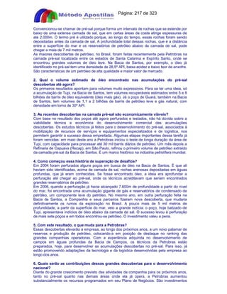 Apostilas Objetiva - www.digshop.com.br - Página: 217 de 323 
Convencionou-se chamar de pré-sal porque forma um intervalo de rochas que se estende por 
baixo de uma extensa camada de sal, que em certas áreas da costa atinge espessuras de 
até 2.000m. O termo pré é utilizado porque, ao longo do tempo, essas rochas foram sendo 
depositadas antes da camada de sal. A profundidade total dessas rochas, que é a distância 
entre a superfície do mar e os reservatórios de petróleo abaixo da camada de sal, pode 
chegar a mais de 7 mil metros. 
As maiores descobertas de petróleo, no Brasil, foram feitas recentemente pela Petrobras na 
camada pré-sal localizada entre os estados de Santa Catarina e Espírito Santo, onde se 
encontrou grandes volumes de óleo leve. Na Bacia de Santos, por exemplo, o óleo já 
identificado no pré-sal tem uma densidade de 28,5º API, baixa acidez e baixo teor de enxofre. 
São características de um petróleo de alta qualidade e maior valor de mercado. 
2. Qual o volume estimado de óleo encontrado nas acumulações do pré-sal 
descobertas até agora? 
Os primeiros resultados apontam para volumes muito expressivos. Para se ter uma ideia, só 
a acumulação de Tupi, na Bacia de Santos, tem volumes recuperáveis estimados entre 5 e 8 
bilhões de barris de óleo equivalente (óleo mais gás). Já o poço de Guará, também na Bacia 
de Santos, tem volumes de 1,1 a 2 bilhões de barris de petróleo leve e gás natural, com 
densidade em torno de 30º API. 
3. As recentes descobertas na camada pré-sal são economicamente viáveis? 
Com base no resultado dos poços até agora perfurados e testados, não há dúvida sobre a 
viabilidade técnica e econômica do desenvolvimento comercial das acumulações 
descobertas. Os estudos técnicos já feitos para o desenvolvimento do pré-sal, associados à 
mobilização de recursos de serviços e equipamentos especializados e de logística, nos 
permitem garantir o sucesso dessa empreitada. Algumas etapas importantes dessa tarefa já 
foram vencidas: em maio deste ano a Petrobras iniciou o teste de longa duração da área de 
Tupi, com capacidade para processar até 30 mil barris diários de petróleo. Um mês depois a 
Refinaria de Capuava (Recap), em São Paulo, refinou o primeiro volume de petróleo extraído 
da camada pré-sal da Bacia de Santos. É um marco histórico na indústria petrolífera mundial. 
4. Como começou essa história de superação de desafios? 
Em 2004 foram perfurados alguns poços em busca de óleo na Bacia de Santos. É que ali 
haviam sido identificadas, acima da camada de sal, rochas arenosas depositadas em águas 
profundas, que já eram conhecidas. Se fosse encontrado óleo, a ideia era aprofundar a 
perfuração até chegar ao pré-sal, onde os técnicos acreditavam que seriam encontrados 
grandes reservatórios de petróleo. 
Em 2006, quando a perfuração já havia alcançado 7.600m de profundidade a partir do nível 
do mar, foi encontrada uma acumulação gigante de gás e reservatórios de condensado de 
petróleo, um componente leve do petróleo. No mesmo ano, em outra perfuração feita na 
Bacia de Santos, a Companhia e seus parceiros fizeram nova descoberta, que mudaria 
definitivamente os rumos da exploração no Brasil. A pouco mais de 5 mil metros de 
profundidade, a partir da superfície do mar, veio a grande notícia: o poço, hoje batizado de 
Tupi, apresentava indícios de óleo abaixo da camada de sal. O sucesso levou à perfuração 
de mais sete poços e em todos encontrou-se petróleo. O investimento valeu a pena. 
5. Com este resultado, o que muda para a Petrobras? 
Essas descobertas elevarão a empresa, ao longo dos próximos anos, a um novo patamar de 
reservas e produção de petróleo, colocando-a em posição de destaque no ranking das 
grandes companhias operadoras. Com a experiência adquirida no desenvolvimento de 
campos em águas profundas da Bacia de Campos, os técnicos da Petrobras estão 
preparados, hoje, para desenvolver as acumulações descobertas no pré-sal. Para isso, já 
estão promovendo adaptações da tecnologia e da logística desenvolvidas pela empresa ao 
longo dos anos. 
6. Quais serão as contribuições dessas grandes descobertas para o desenvolvimento 
nacional? 
Diante do grande crescimento previsto das atividades da companhia para os próximos anos, 
tanto no pré-sal quanto nas demais áreas onde ela já opera, a Petrobras aumentou 
substancialmente os recursos programados em seu Plano de Negócios. São investimentos 
 