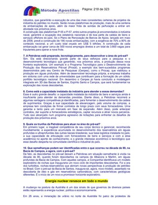Apostilas Objetiva - www.digshop.com.br - Página: 218 de 323 
robustos, que garantirão a execução de uma das mais consistentes carteiras de projetos da 
indústria do petróleo no mundo. Serão novas plataformas de produção, mais de uma centena 
de embarcações de apoio, além da maior frota de sondas de perfuração a entrar em 
atividade nos próximos anos. 
A construção das plataformas P-55 e P-57, entre outros projetos já encomendados à indústria 
naval, garantirá a ocupação dos estaleiros nacionais e de boa parte da cadeia de bens e 
serviços offshore do país. Só o Plano de Renovação de Barcos de Apoio, lançado em maio 
de 2008, prevê a construção de 146 novas embarcações, com a exigência de 70% a 80% de 
conteúdo nacional, a um custo total orçado em US$ 5 bilhões. A construção de cada 
embarcação vai gerar cerca de 500 novos empregos diretos e um total de 3.800 vagas para 
tripulantes para operar a nova frota. 
7. A Petrobras está preparada, tecnologicamente, para desenvolver a área do pré-sal? 
Sim. Ela está direcionando grande parte de seus esforços para a pesquisa e o 
desenvolvimento tecnológico que garantirão, nos próximos anos, a produção dessa nova 
fronteira exploratória. Um exemplo é o Programa Tecnológico para o Desenvolvimento da 
Produção dos Reservatórios Pré-sal (Prosal), a exemplo dos bem-sucedidos programas 
desenvolvidos pelo seu Centro de Pesquisas (Cenpes), como o Procap, que viabilizou a 
produção em águas profundas. Além de desenvolver tecnologia própria, a empresa trabalha 
em sintonia com uma rede de universidades que contribuem para a formação de um sólido 
portfólio tecnológico nacional. Em dezembro o Cenpes já havia concluído a modelagem 
integrada em 3D das Bacias de Santos, Espírito Santo e Campos, que será fundamental na 
exploração das novas descobertas. 
8. Como está a capacidade instalada da indústria para atender a essas demandas? 
Esse é outro grande desafio: a capacidade instalada da indústria de bens e serviços ainda é 
insuficiente para atender às demandas previstas. Diante disso, a Petrobras recorrerá a 
algumas vantagens competitivas já identificadas, para fomentar o desenvolvimento da cadeia 
de suprimentos. Graças à sua capacidade de alavancagem, pelo volume de compras, a 
empresa tem condições de firmar contratos de longo prazo com seus fornecedores. Uma 
garantia e tanto para um mercado em fase de expansão. Além disso, pode antecipar 
contratos, dar suporte a fornecedores estratégicos, captar recursos e atrair novos parceiros. 
Tudo isso alicerçado num programa agressivo de licitações para enfrentar os desafios de 
produção dos próximos anos. 
9. Quais os trunfos da Petrobras para atuar na área do pré-sal? 
Em primeiro lugar, a inegável competência de seu corpo técnico e gerencial, reconhecida 
mundialmente; a experiência acumulada no desenvolvimento dos reservatórios em águas 
profundas e ultraprofundas das outras bacias brasileiras; sua base logística instalada no país; 
a sua capacidade de articulação com fornecedores de bens e serviços e com a área 
acadêmica no aporte de conhecimento; e o grande interesse econômico e tecnológico que 
esse desafio desperta na comunidade científica e industrial do país. 
10. Que semelhanças podem ser identificadas entre o que ocorreu na década de 80, na 
Bacia de Campos, e agora, com o pré-sal? 
De fato, as descobertas no pré-sal deixam a Petrobras em situação semelhante à vivida na 
década de 80, quando foram descobertos os campos de Albacora e Marlim, em águas 
profundas da Bacia de Campos. Com aqueles campos, a Companhia identificava um modelo 
exploratório de rochas que inauguraria um novo ciclo de importantes descobertas. Foi a era 
dos turbiditos, rochas-reservatórios que abriram novas perspectivas à produção de petróleo 
no Brasil. Com o pré-sal da Bacia de Santos, inaugura-se, agora, novo modelo, assentado na 
descoberta de óleo e gás em reservatórios carbonáticos, com características geológicas 
diferentes. É o início de um novo e promissor horizonte exploratório. 
Energia nuclear renasce em todo o mundo 
A mudança na postura da Austrália é um dos sinais de que governos de diversos países 
estão repensando a energia nuclear, política e economicamente. 
Em 26 anos, a mineração de urânio no norte da Austrália foi palco de protestos de 
 