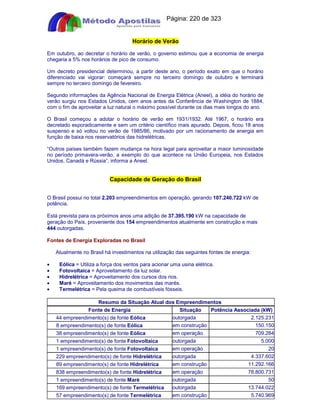 Apostilas Objetiva - www.digshop.com.br - Página: 220 de 323 
Horário de Verão 
Em outubro, ao decretar o horário de verão, o governo estimou que a economia de energia 
chegaria a 5% nos horários de pico de consumo. 
Um decreto presidencial determinou, a partir deste ano, o período exato em que o horário 
diferenciado vai vigorar: começará sempre no terceiro domingo de outubro e terminará 
sempre no terceiro domingo de fevereiro. 
Segundo informações da Agência Nacional de Energia Elétrica (Aneel), a idéia do horário de 
verão surgiu nos Estados Unidos, cem anos antes da Conferência de Washington de 1884, 
com o fim de aproveitar a luz natural o máximo possível durante os dias mais longos do ano. 
O Brasil começou a adotar o horário de verão em 1931/1932. Até 1967, o horário era 
decretado esporadicamente e sem um critério científico mais apurado. Depois, ficou 18 anos 
suspenso e só voltou no verão de 1985/86, motivado por um racionamento de energia em 
função de baixa nos reservatórios das hidrelétricas. 
“Outros países também fazem mudança na hora legal para aproveitar a maior luminosidade 
no período primavera-verão, a exemplo do que acontece na União Europeia, nos Estados 
Unidos, Canadá e Rússia”, informa a Aneel. 
Capacidade de Geração do Brasil 
O Brasil possui no total 2.203 empreendimentos em operação, gerando 107.240.722 kW de 
potência. 
Está prevista para os próximos anos uma adição de 37.395.190 kW na capacidade de 
geração do País, proveniente dos 154 empreendimentos atualmente em construção e mais 
444 outorgadas. 
Fontes de Energia Exploradas no Brasil 
Atualmente no Brasil há investimentos na utilização das seguintes fontes de energia: 
· Eólica = Utiliza a força dos ventos para acionar uma usina elétrica. 
· Fotovoltaica = Aproveitamento da luz solar. 
· Hidrelétrica = Aproveitamento dos cursos dos rios. 
· Maré = Aproveitamento dos movimentos das marés. 
· Termelétrica = Pela queima de combustíveis fósseis. 
Resumo da Situação Atual dos Empreendimentos 
Fonte de Energia Situação Potência Associada (kW) 
44 empreendimento(s) de fonte Eólica outorgada 2.125.231 
8 empreendimento(s) de fonte Eólica em construção 150.150 
38 empreendimento(s) de fonte Eólica em operação 709.284 
1 empreendimento(s) de fonte Fotovoltaica outorgada 5.000 
1 empreendimento(s) de fonte Fotovoltaica em operação 20 
229 empreendimento(s) de fonte Hidrelétrica outorgada 4.337.602 
89 empreendimento(s) de fonte Hidrelétrica em construção 11.292.166 
838 empreendimento(s) de fonte Hidrelétrica em operação 78.800.731 
1 empreendimento(s) de fonte Maré outorgada 50 
169 empreendimento(s) de fonte Termelétrica outorgada 13.744.022 
57 empreendimento(s) de fonte Termelétrica em construção 5.740.969 
 