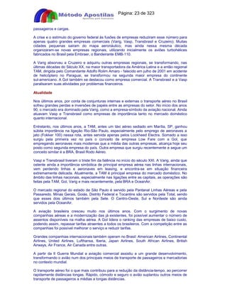 Apostilas Objetiva - www.digshop.com.br - Página: 23 de 323 
passageiros e cargas. 
A crise e o estímulo do governo federal às fusões de empresas reduziram esse número para 
apenas quatro grandes empresas comerciais (Varig, Vasp, Transbrasil e Cruzeiro). Muitas 
cidades pequenas sairam do mapa aeronáutico, mas ainda nessa mesma década 
organizaram-se novas empresas regionais, utilizando inicialmente os aviões turbohélices 
fabricados no Brasil pela Embraer, o Bandeirante EMB-110. 
A Varig absorveu a Cruzeiro e adquiriu outras empresas regionais, se transformando, nas 
últimas décadas do Século XX, na maior transportadora da América Latina e a então regional 
TAM, dirigida pelo Comandante Adolfo Rolim Amaro - falecido em julho de 2001 em acidente 
de helicóptero no Paraguai, se transformou na segunda maior empresa do continente 
sul-americano. A Gol também se destacou como empresa comercial. A Transbrasil e a Vasp 
paralisaram suas atividades por problemas financeiros. 
Atualidade 
Nos últimos anos, por conta de conjunturas internas e externas o transporte aéreo no Brasil 
sofreu grandes perdas e inversões de papéis entre as empresas do setor. No início dos anos 
90, o mercado era dominado pela Varig, como a empresa-símbolo da aviação nacional. Ainda 
atuavam Vasp e Transbrasil como empresas de importância tanto no mercado doméstico 
quanto internacional. 
Entretanto, nos últimos anos, a TAM, antes um táxi aéreo sediado em Marília, SP, ganhou 
súbita importância na ligação Rio-São Paulo, especialmente pelo emprego de aeronaves a 
jato (Fokker 100) nessa rota, antes servida apenas pelos Lockheed Electra. Somado a isso 
surgiu pela primeira vez no país o conceito de empresa Low Fare com a Gol, que 
empregando aeronaves mais modernas que a média das outras empresas, alcança hoje seu 
posto como segunda empresa do país. Outra empresa que surgiu recentemente e segue um 
conceito similar é a BRA, Brasil Rodo Aéreo. 
Vasp e Transbrasil tiveram o triste fim da falência no início do século XXI. A Varig, ainda que 
ostente ainda a importância simbólica de principal empresa aérea nas linhas internacionais, 
vem perdendo linhas e aeronaves em leasing, e encontra-se em situação financeira 
extremamente delicada. Atualmente, a TAM é principal empresa do mercado doméstico. No 
âmbito das linhas nacionais, especialmente nas ligações entre as capitais, as operações são 
feitas pela TAM, Gol, Varig e mais recentemente, pela BRA e OceanAir. 
O mercado regional do estado de São Paulo é servido pela Pantanal Linhas Aéreas e pela 
Passaredo. Minas Gerais, Goiás, Distrito Federal e Tocantins são servidos pela Total, sendo 
que esses dois últimos também pela Sete. O Centro-Oeste, Sul e Nordeste são ainda 
servidos pela OceanAir. 
A aviação brasileira cresceu muito nos últimos anos. Com o surgimento de novas 
companhias aéreas e a modernização das já existentes, foi possível aumentar o número de 
assentos disponíveis na malha aérea. A Gol lidera o ranking das empresas de baixo custo, 
podendo assim, repassar tarifas atraentes a todos os brasileiros. Com a competição entre as 
companhias foi possível melhorar o serviço e reduzir tarifas. 
Grandes companhias internacionais também operam no Brasil: American Airlines, Continental 
Airlines, United Airlines, Lufthansa, Iberia, Japan Airlines, South African Airlines, British 
Airways, Air France, Air Canada entre outras. 
A partir da II Guerra Mundial a aviação comercial assistiu a um grande desenvolvimento, 
transformando o avião num dos principais meios de transporte de passageiros e mercadorias 
no contexto mundial. 
O transporte aéreo foi o que mais contribuiu para a redução da distância-tempo, ao percorrer 
rapidamente distâncias longas. Rápido, cómodo e seguro o avião suplantou outros meios de 
transporte de passageiros a médias a longas distâncias. 
 