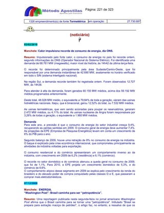 Apostilas Objetiva - www.digshop.com.br - Página: 221 de 323 
1326 empreendimento(s) de fonte Termelétrica em operação 27.730.687 
(notíciário) 
 
03/02/2010 
Manchete: Calor impulsiona recorde de consumo de energia, diz ONS. 
Resumo: Impulsionado pelo forte calor, o consumo de energia no país foi recorde ontem, 
segundo informações do ONS (Operador Nacional do Sistema Elétrico). Foi identificada uma 
demanda de 68.761 MW (megawatts), maior nível da história, às 14h42 da última terça-feira. 
O recorde foi determinado principalmente pela área Sudeste/Centro-Oeste, que foi 
responsável por uma demanda instantânea de 42.690 MW, exatamente no horário verificado 
em todo o SIN (sistema Interligado nacional). 
Na região Sul, a demanda recorde também foi registrada ontem. Foram observados 12.727 
MW, às 14h38. 
Para atender à alta da demanda, foram gerados 60.155 MW médios, acima dos 59.192 MW 
médios programados anteriormente. 
Deste total, 48.028 MW médio, o equivalente a 79,84% de toda a geração, vieram das usinas 
hidrelétricas nacionais. Itaipu, que é binacional, gerou 12,52% do total, ou 7.532 MW médios. 
As usinas termelétricas, que vem sendo acionadas para poupar os reservatórios, geraram 
2.472 MW médios, ou 4,11% do total. As usinas nucleares de Angra foram responsáveis por 
3,26% de todas a geração, o equivalente a 1.960 MW médios. 
Demanda 
Para este ano, a previsão é que o consumo de energia do setor industrial cresça 9,4%, 
recuperando as perdas sentidas em 2009. O consumo geral de energia deve aumentar 7,4%. 
As projeções da EPE (Empresa de Pesquisa Energética) levam em conta um crescimento de 
6% do PIB para o ano. 
Segundo balanço de 2009, houve uma retração de 8% no consumo de energia na indústria. 
O baque é explicado pela crise econômica internacional, que comprometeu principalmente as 
atividades da indústria voltadas para exportação. 
O consumo residencial e do comércio apresentaram um comportamento inverso ao da 
indústria, com crescimento em 2009 de 6,2% (residência) e 6,1% (comércio). 
O recorde no setor doméstico e do comércio atenuou a queda geral no consumo de 2009, 
que foi de 1,1%. Para 2010, a EPE projeta um crescimento doméstico de 5,3%, e do 
comércio de 6,6%. 
O comportamento atípico desse segmento em 2009 se explica pelo crescimento da renda do 
brasileiro e do elevado poder de compra conquistado pelas classes D e E, que passaram a 
comprar mais eletrodomésticos. 
07/12/2009 
Manchete: ENERGIA. 
“Washington Post”: Brasil caminha para ser “petropotência”. 
Resumo: Uma reportagem publicada nesta segunda-feira no jornal americano Washington 
Post afirma que o Brasil caminha para se tornar uma petropotência. Intitulado Brasil se 
prepara para extração maciça de petróleo, o artigo faz, no entanto, a ressalva de que os 
 