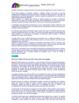Apostilas Objetiva - www.digshop.com.br - Página: 222 de 323 
desafios envolvendo o desenvolvimento do pré-sal são tão gigantescos quanto a tarefa em si. 
Tudo neste estaleiro é colossal, escreve o repórter, durante uma visita a uma das 
infraestruturas da Petrobras em Angra dos Reis, no Estado do Rio de Janeiro. Os quatro mil 
trabalhadores, os bilhões aplicados em custos de capital, as plataformas com altura de um 
prédio de dez andares inconclusas. 
Assim também é o desafio que enfrenta a estatal brasileira de energia, a Petrobras: 
desenvolver um grupo de campos de petróleo recém-descobertos em mar profundo que, 
segundo analistas de energia, catapultarão o País para o ranking das petropotências. 
A reportagem cita estimativas da Petrobras, de que o País poderia chegar a 2020 com uma 
produção de 3,9 milhões de barris de petróleo por dia, praticamente o dobro do volume de 2 
milhões de barris atualmente. 
As reservas comprovadas de petróleo podem passar dos atuais 14,4 bilhões de barris para 
mais de 30 bilhões de barris, diz o texto. Em uma era de oferta reduzida, as descobertas na 
costa brasileira e o aumento da envergadura da Petrobras estão mudando o equilíbrio 
petroleiro do mundo, diz a matéria. 
O artigo lembra que a estatal permanece firmemente sob o controle do Estado, com o 
presidente Luiz Inácio Lula da Silva tratando-a como um ícone nacional, cujo futuro está 
entrelaçado com o do Brasil. 
Apesar do otimismo que os dirigentes da Petrobras demonstram para os visitantes, eles 
listam os desafios: perfurar a camada de sal a 6,5 mil pés e operar campos que estão tão 
longe da costa que só podem ser alcançados de helicóptero, diz o texto. 
Além disso, a reportagem cita a associação de petroleiras estrangeiras que operam no Brasil. 
O grupo critica o que considera um excessivo posicionamento da Petrobras nos campos do 
pré-sal, afirmando que o quinhão estatal nos projetos corre o risco de limitar o 
desenvolvimento deles. 
11/11/2009 
Manchete: Depois de dez anos, País volta a parar com apagão. 
Resumo: Pela primeira vez na história, a usina de Itaipu teve de ser totalmente paralisada, 
provocando na noite de terça-feira um apagão que atingiu o Distrito Federal e dez Estados 
brasileiros - Espírito Santo, Goiás, Mato Grosso, Mato Grosso do Sul, Minas Gerais, Paraná, 
Pernambuco, Rio Grande do Sul, Rio de Janeiro, São Paulo - além do Paraguai. Itaipu 
responde por quase 20% do abastecimento de energia do Brasil e 87% do consumo 
paraguaio. O ministro das Minas e Energia, Edison Lobão, disse que causas atmosféricas 
podem ter gerado o apagão. 
O apagão aconteceu por volta de 22h15 e as operações em Itaipu só foram restabelecidas 
cerca de duas horas depois. À 0h04, Lobão anunciou a volta da transmissão de energia e 
que a normalização de todo o sistema poderia levar de duas a três horas. Até às 2h30 desta 
quarta-feira a energia não havia voltado 100% nas regiões atingidas. 
Pessoas presas em elevador, atendimento precário e à base de geradores em hospítais, 
bares com medo de calote de clientes, trânsito intenso pelo não funcionamento de 
semáforos, disputa por táxis e ônibus com a paralisação de trens e metrôs e até 
congestionamento de linhas de telefonia celular foram parte dos transtornos. 
A interrupção do fornecimento de energia foi a maior desde o último apagão, que aconteceu 
há dez anos, em 11 de março de 1999, e também atingiu dez estados e o Distrito Federal. 
Entre junho de 2001 e o começo de 2002, o País adotou um programa de racionamento de 
energia para evitar o risco de novos apagões. 
O ministro Lobão negou que o apagão dessa noite tenha relação com o anterior. O sistema 
não é frágil, é o mais seguro do mundo, afirmou. No apagão anterior não havia sistema 
interligado e havia ausência de linhas de transmissão, hoje não, 98% das linhas são 
 