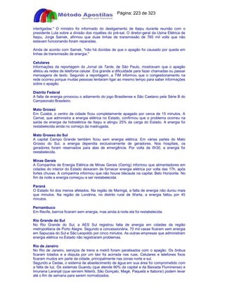 Apostilas Objetiva - www.digshop.com.br - Página: 223 de 323 
interligadas. O ministro foi informado do desligamento de Itaipu durante reunião com o 
presidente Lula sobre a divisão dos royalties do pré-sal. O diretor-geral da Usina Elétrica de 
Itaipu, Jorge Samek, afirmou que duas linhas de transmissão de 765 mil volts que não 
estavam funcionando foram reparadas. 
Ainda de acordo com Samek, não há dúvidas de que o apagão foi causado por queda em 
linhas de transmissão de energia. 
Celulares 
Informações da reportagem do Jornal da Tarde, de São Paulo, mostravam que o apagão 
afetou as redes de telefonia celular. Era grande a dificuldade para fazer chamadas ou passar 
mensagens de texto. Segundo a reportagem, a TIM informou que o congestionamento na 
rede ocorreu porque muitas pessoas tentaram ligar ao mesmo tempo para saber informações 
sobre o apagão. 
Distrito Federal 
A falta de energia provocou o adiamento do jogo Brasiliense e São Caetano pela Série B do 
Campeonato Brasileiro. 
Mato Grosso 
Em Cuiabá, o centro da cidade ficou completamente apagado por cerca de 15 minutos. A 
Cemat, que administra a energia elétrica no Estado, confirmou que o problema ocorreu na 
saída da energia da hidrelétrica de Itaipu e atingiu 25% da carga do Estado. A energia foi 
restabelecida ainda no começo da madrugada. 
Mato Grosso do Sul 
A capital Campo Grande também ficou sem energia elétrica. Em várias partes do Mato 
Grosso do Sul, a energia dependia exclusivamente de geradores. Nos hospitais, os 
geradores foram reservados para alas de emergência. Por volta da 0h30, a energia foi 
restabelecida. 
Minas Gerais 
A Companhia de Energia Elétrica de Minas Gerais (Cemig) informou que alimentadores em 
cidades do interior do Estado deixaram de fornecer energia elétrica por volta das 17h, após 
fortes chuvas. A companhia informou que não houve blecaute na capital, Belo Horizonte. No 
fim da noite a energia começou a ser restabelecida. 
Paraná 
O Estado foi dos menos afetados. Na região de Maringá, a falta de energia não durou mais 
que minutos. Na região de Londrina, no distrito rural de Warta, a energia faltou por 45 
minutos. 
Pernambuco 
Em Recife, bairros ficaram sem energia, mas ainda à noite ela foi restabelecida. 
Rio Grande do Sul 
No Rio Grande do Sul, a AES Sul registrou falta de energia em cidades da região 
metropolitana de Porto Alegre. Segundo a concessionária, 70 mil casas ficaram sem energia 
em Sapucaia do Sul e São Leopoldo por cinco minutos. As outras empresas que administram 
energia elétrica no Estado não registraram problemas. 
Rio de Janeiro 
No Rio de Janeiro, serviços de trens e metrô foram paralisados com o apagão. Os ônibus 
ficaram lotados e a disputa por um táxi foi acirrada nas ruas. Celulares e telefones fixos 
ficaram mudos em parte da cidade, principalmente nas zonas norte e sul. 
Segundo a Cedae, o sistema de abastecimento de água em sua área foi comprometido com 
a falta de luz. Os sistemas Guandu (que atende 90% da capital e da Baixada Fluminense) e 
Imunana Laranjal (que servem Niterói, São Gonçalo, Magé, Paquetá e Itaboraí) podem levar 
até o fim de semana para serem normalizados. 
 
